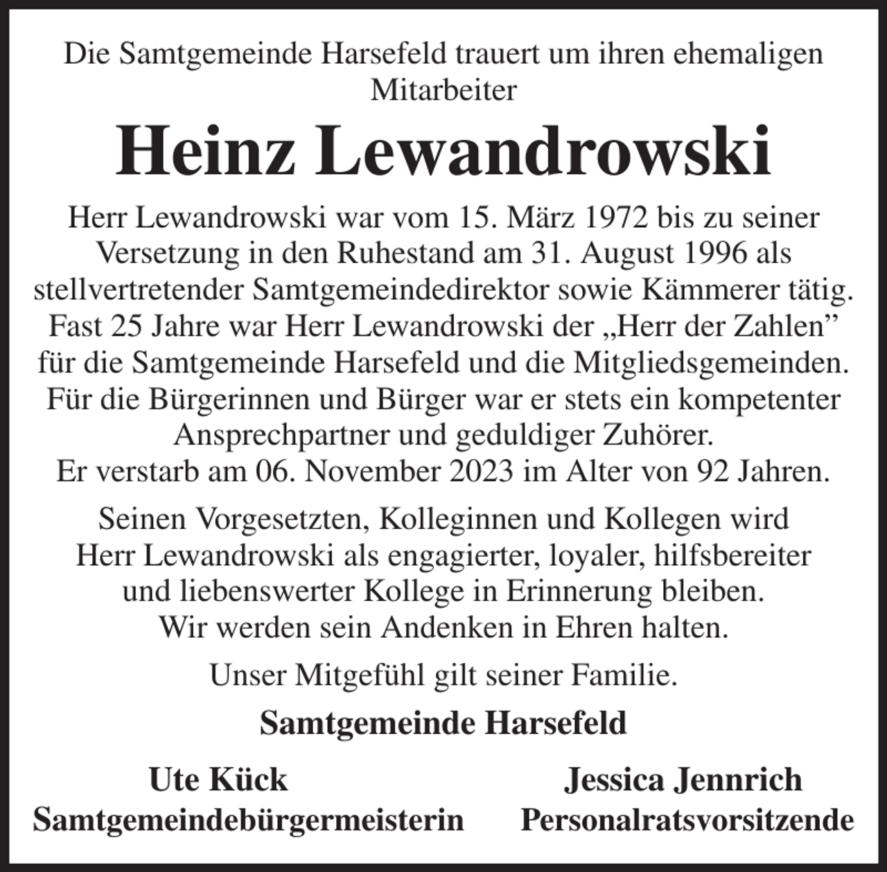 <p>Die Samtgemeinde Harsefeld trauert um ihren ehemaligen Mitarbeiter<br />Heinz Lewandrowski<br />Herr Lewandrowski war vom 15. März 1972 bis zu seiner<br />Versetzung in den Ruhestand am 31. August 1996 als<br />stellvertretender Samtgemeindedirektor sowie Kämmerer tätig. Fast 25 Jahre war Herr Lewandrowski der „Herr der Zahlen” für die Samtgemeinde Harsefeld und die Mitgliedsgemeinden. Für die Bürgerinnen und Bürger war er stets ein kompetenter<br />Ansprechpartner und geduldiger Zuhörer.<br />Er verstarb am 06. November 2023 im Alter von 92 Jahren.<br />Seinen Vorgesetzten, Kolleginnen und Kollegen wird<br />Herr Lewandrowski als engagierter, loyaler, hilfsbereiter<br />und liebenswerter Kollege in Erinnerung bleiben.<br />Wir werden sein Andenken in Ehren halten.<br />Unser Mitgefühl gilt seiner Familie.<br />Samtgemeinde Harsefeld<br />Ute Kück Jessica Jennrich<br />Samtgemeindebürgermeisterin Personalratsvorsitzende</p>