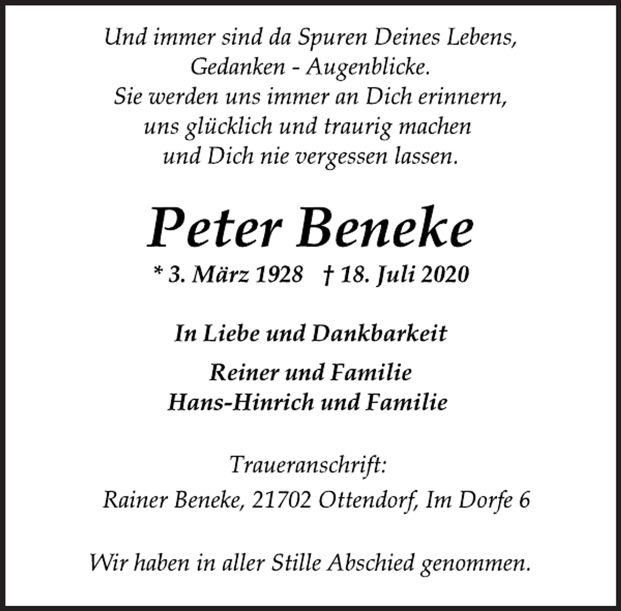 <p>In Liebe und Dankbarkeit<br />Reiner und Familie<br />Hans-Hinrich und Familie<br />Traueranschrift:<br />Und immer sind da Spuren Deines Lebens,<br />Gedanken - Augenblicke.<br />Sie werden uns immer an Dich erinnern,<br />uns glücklich und traurig machen<br />und Dich nie vergessen lassen.<br />* 3. März 1928 † 18. Juli 2020<br />Wir haben in aller Stille Abschied genommen.<br />Peter Beneke<br />Rainer Beneke, 21702 Ottendorf, Im Dorfe 6</p>