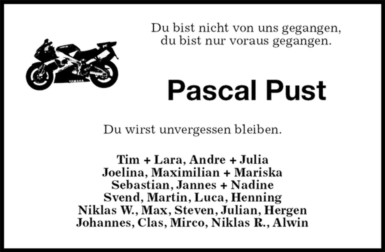 <p>Du bist nicht von uns gegangen,<br />du bist nur voraus gegangen.</p><p>Pascal Pust<br />Du wirst unvergessen bleiben.<br />Tim + Lara, Andre + Julia<br />Joelina, Maximilian + Mariska<br />Sebastian, Jannes + Nadine<br />Svend, Martin, Luca, Henning<br />Niklas W., Max, Steven, Julian, Hergen<br />Johannes, Clas, Mirco, Niklas R., Alwin</p>