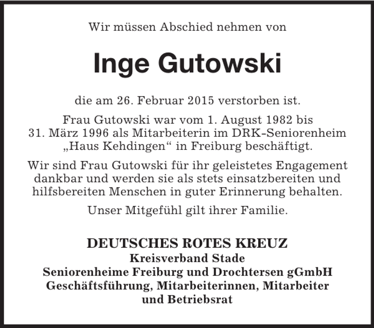 <p>Wir müssen Abschied nehmen von<br />Inge Gutowski<br />die am 26. Februar 2015 verstorben ist.<br />Frau Gutowski war vom 1. August 1982 bis<br />31. März 1996 als Mitarbeiterin im DRK-Seniorenheim<br />„Haus Kehdingen“ in Freiburg beschäftigt.<br />Wir sind Frau Gutowski für ihr geleistetes Engagement<br />dankbar und werden sie als stets einsatzbereiten und<br />hilfsbereiten Menschen in guter Erinnerung behalten.<br />Unser Mitgefühl gilt ihrer Familie.<br />DEUTSCHES ROTES KREUZ<br />Kreisverband Stade<br />Seniorenheime Freiburg und Drochtersen gGmbH<br />Geschäftsführung, Mitarbeiterinnen, Mitarbeiter<br />und Betriebsrat</p>