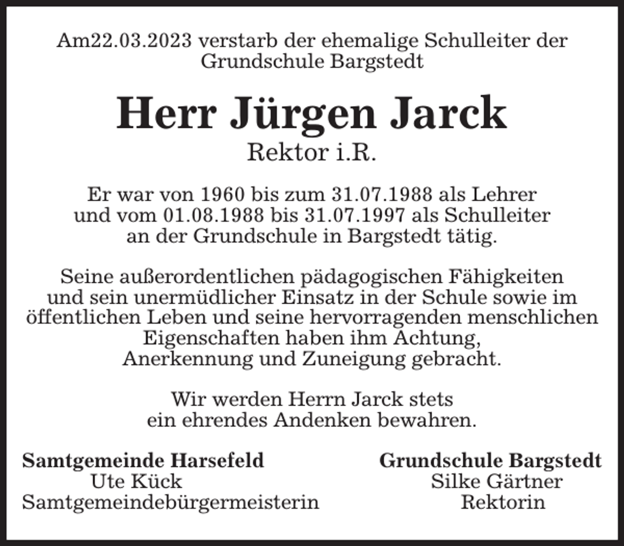<p>Am22.03.2023 verstarb der ehemalige Schulleiter der Grundschule Bargstedt<br />Herr Jürgen Jarck<br />Rektor i.R.<br />Er war von 1960 bis zum 31.07.1988 als Lehrer<br />und vom 01.08.1988 bis 31.07.1997 als Schulleiter<br />an der Grundschule in Bargstedt tätig.</p><p>Seine außerordentlichen pädagogischen Fähigkeiten<br />und sein unermüdlicher Einsatz in der Schule sowie im<br />öffentlichen Leben und seine hervorragenden menschlichen Eigenschaften haben ihm Achtung,<br />Anerkennung und Zuneigung gebracht.</p><p>Wir werden Herrn Jarck stets<br />ein ehrendes Andenken bewahren.<br />Samtgemeinde Harsefeld Grundschule Bargstedt<br />Ute Kück Silke Gärtner<br />Samtgemeindebürgermeisterin Rektorin</p>