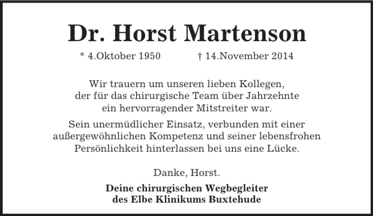 <p>Dr. Horst Martenson<br />* 4.Oktober 1950 † 14.November 2014</p><p>Wir trauern um unseren lieben Kollegen,<br />der für das chirurgische Team über Jahrzehnte<br />ein hervorragender Mitstreiter war.<br />Sein unermüdlicher Einsatz, verbunden mit einer<br />außergewöhnlichen Kompetenz und seiner lebensfrohen<br />Persönlichkeit hinterlassen bei uns eine Lücke.</p><p>Danke, Horst.<br />Deine chirurgischen Wegbegleiter<br />des Elbe Klinikums Buxtehude</p>