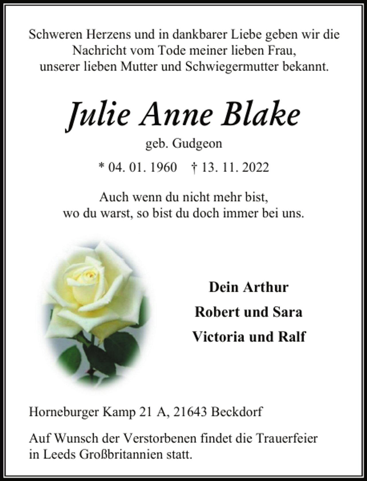 <p>Schweren Herzens und in dankbarer Liebe geben wir die<br />Nachricht vom Tode meiner lieben Frau,<br />unserer lieben Mutter und Schwiegermutter bekannt.<br />Julie Anne Blake<br />geb. Gudgeon<br />* 04. 01. 1960 † 13. 11. 2022<br />Auch wenn du nicht mehr bist,<br />wo du warst, so bist du doch immer bei uns<br />Dein Arthur<br />Robert und Sara<br />Victoria und Ralf<br />Horneburger Kamp 21 A, 21643 Beckdorf<br />Auf Wunsch der Verstorbenen findet die Trauerfeier<br />in Leeds Großbritannien statt.</p>