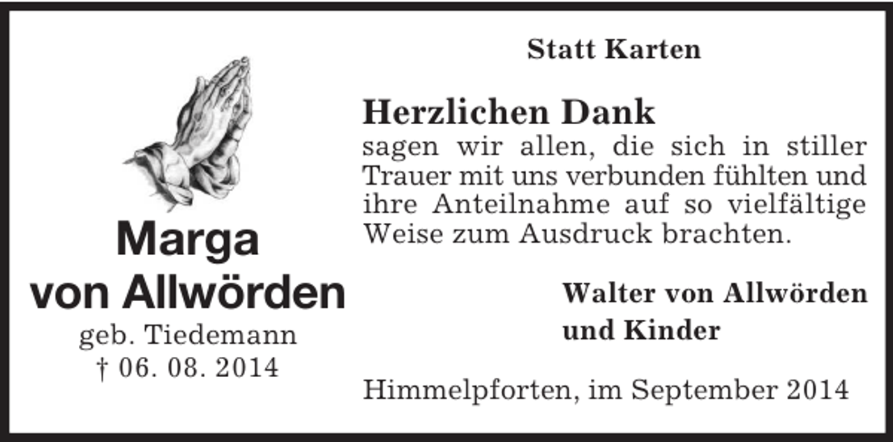 <p>Marga<br />von Allwörden<br />geb. Tiedemann<br />† 06. 08. 2014<br />Statt Karten<br />Herzlichen Dank<br />sagen wir allen, die sich in stiller Trauer mit uns verbunden fühlten und<br />ihre Anteilnahme auf so vielfältige Weise zum Ausdruck brachten.<br />Walter von Allwörden<br />und Kinder<br />Himmelpforten, im September 2014</p>