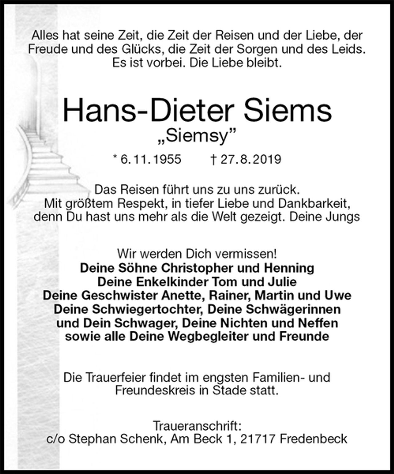 <p>Alles hat seine Zeit, die Zeit der Reisen und der Liebe, der Freude und des Glücks, die Zeit der Sorgen und des Leids.<br />Es ist vorbei. Die Liebe bleibt.<br />Hans-Dieter Siems<br />„Siemsy”<br />* 6. 11. 1955 † 27. 8. 2019</p><p>Das Reisen führt uns zu uns zurück.<br />Mit größtem Respekt, in tiefer Liebe und Dankbarkeit,<br />denn Du hast uns mehr als die Welt gezeigt. Deine Jungs</p><p>Wir werden Dich vermissen!<br />Deine Söhne Christopher und Henning<br />Deine Enkelkinder Tom und Julie<br />Deine Geschwister Anette, Rainer, Martin und Uwe<br />Deine Schwiegertochter, Deine Schwägerinnen<br />und Dein Schwager, Deine Nichten und Neffen<br />sowie alle Deine Wegbegleiter und Freunde<br />Die Trauerfeier findet im engsten Familien- und<br />Freundeskreis in Stade statt.</p><p>Traueranschrift:<br />c/o Stephan Schenk, Am Beck 1, 21717 Fredenbeck</p>