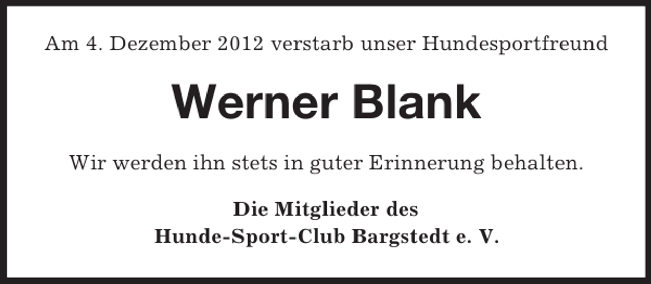 <p>Am 4. Dezember 2012 verstarb unser Hundesportfreund</p><p>Werner Blank<br />Wir werden ihn stets in guter Erinnerung behalten.<br />Die Mitglieder des<br />Hunde-Sport-Club Bargstedt e. V.</p>