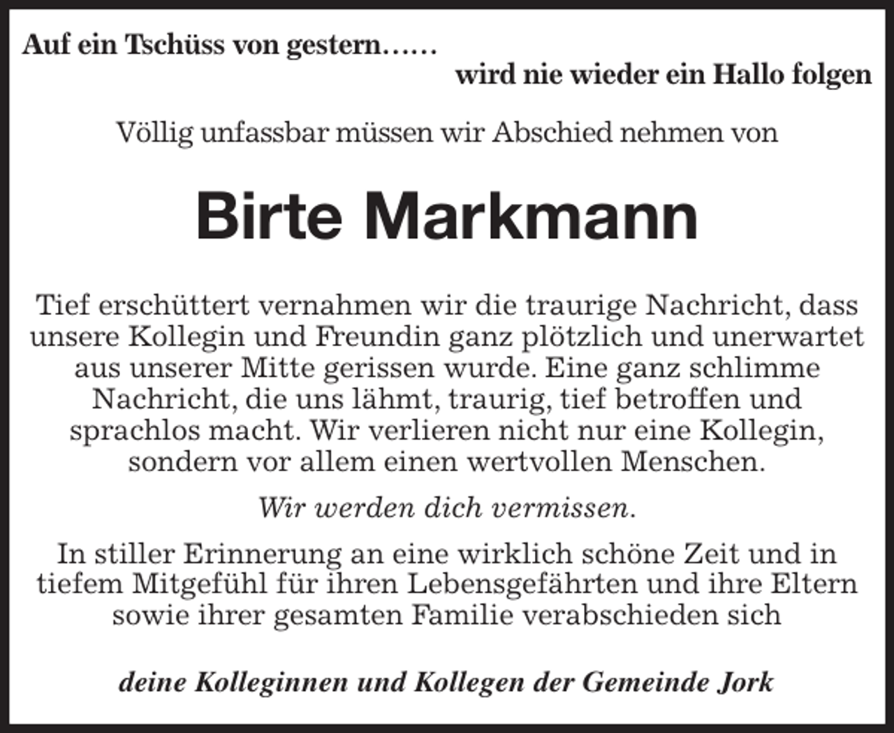 <p>Auf ein Tschüss von gestern……<br />wird nie wieder ein Hallo folgen</p><p>Völlig unfassbar müssen wir Abschied nehmen von<br />Birte Markmann<br />deine Kolleginnen und Kollegen der Gemeinde Jork<br />Tief erschüttert vernahmen wir die traurige Nachricht, dass unsere Kollegin und Freundin ganz plötzlich und unerwartet aus unserer Mitte gerissen wurde. Eine ganz schlimme<br />Nachricht, die uns lähmt, traurig, tief betroffen und<br />sprachlos macht. Wir verlieren nicht nur eine Kollegin,<br />sondern vor allem einen wertvollen Menschen.<br />Wir werden dich vermissen.<br />In stiller Erinnerung an eine wirklich schöne Zeit und in<br />tiefem Mitgefühl für ihren Lebensgefährten und ihre Eltern sowie ihrer gesamten Familie verabschieden sich</p>
