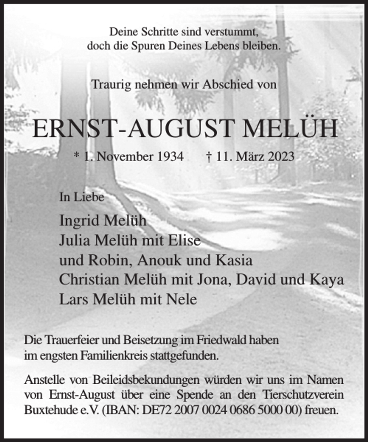 <p>Deine Schritte sind verstummt,<br />doch die Spuren Deines Lebens bleiben.<br />Traurig nehmen wir Abschied von<br />ERNST-AUGUST MELÜH<br />* 1. November 1934 † 11. März 2023<br />In Liebe<br />Ingrid Melüh<br />Julia Melüh mit Elise<br />und Robin, Anouk und Kasia<br />Christian Melüh mit Jona, David und Kaya<br />Lars Melüh mit Nele<br />Die Trauerfeier und Beisetzung im Friedwald haben<br />im engsten Familienkreis stattgefunden.<br />Anstelle von Beileidsbekundungen würden wir uns im Namen von Ernst-August über eine Spende an den Tierschutzverein Buxtehude e.V. (IBAN: DE72 2007 0024 0686 5000 00) freuen.</p>