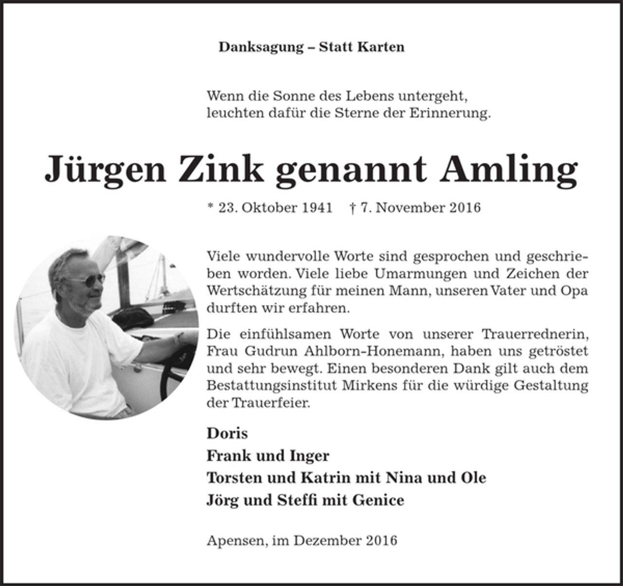 <p>Danksagung - Statt Karten</p><p>Wenn die Sonne des Lebens untergeht, leuchten dafür die Sterne der Erinnerung.</p><p>Jürgen Zink genannt Amling<br />* 23. Oktober 1941 + 7. November.2016</p><p>Viele wundervolle Worte sind gesprochen und geschrieben worden. Viele liebe Umarmungen und Zeichen der Wertschätzung für meinen Mann, unseren Vater und Opa durften wir erfahren.<br />Die einfühlsamen Worte von unserer Trauerrednerin, Frau Gudrun Ahlborn-Honemann, haben uns getröstet und sehr bewegt.<br />Einen besonderen Dank gilt auch dem Bestattungsinstitut Mirkens für die würdige Gestaltung der Trauerfeier.</p><p>Doris<br />Frank und Inger<br />Torsten und Katrin<br />mit Nina und Ole<br />Jörg und Steffi<br />mit Genice</p><p>Apensen, im Dezember 2016</p>