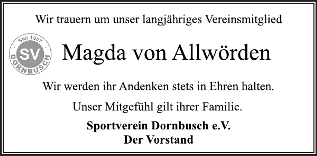 <p>Wir trauern um unser langjähriges Vereinsmitglied<br />Magda von Allwörden<br />Wir werden ihr Andenken stets in Ehren halten.<br />Unser Mitgefühl gilt ihrer Familie.<br />Sportverein Dornbusch e.V.<br />Der Vorstand</p>