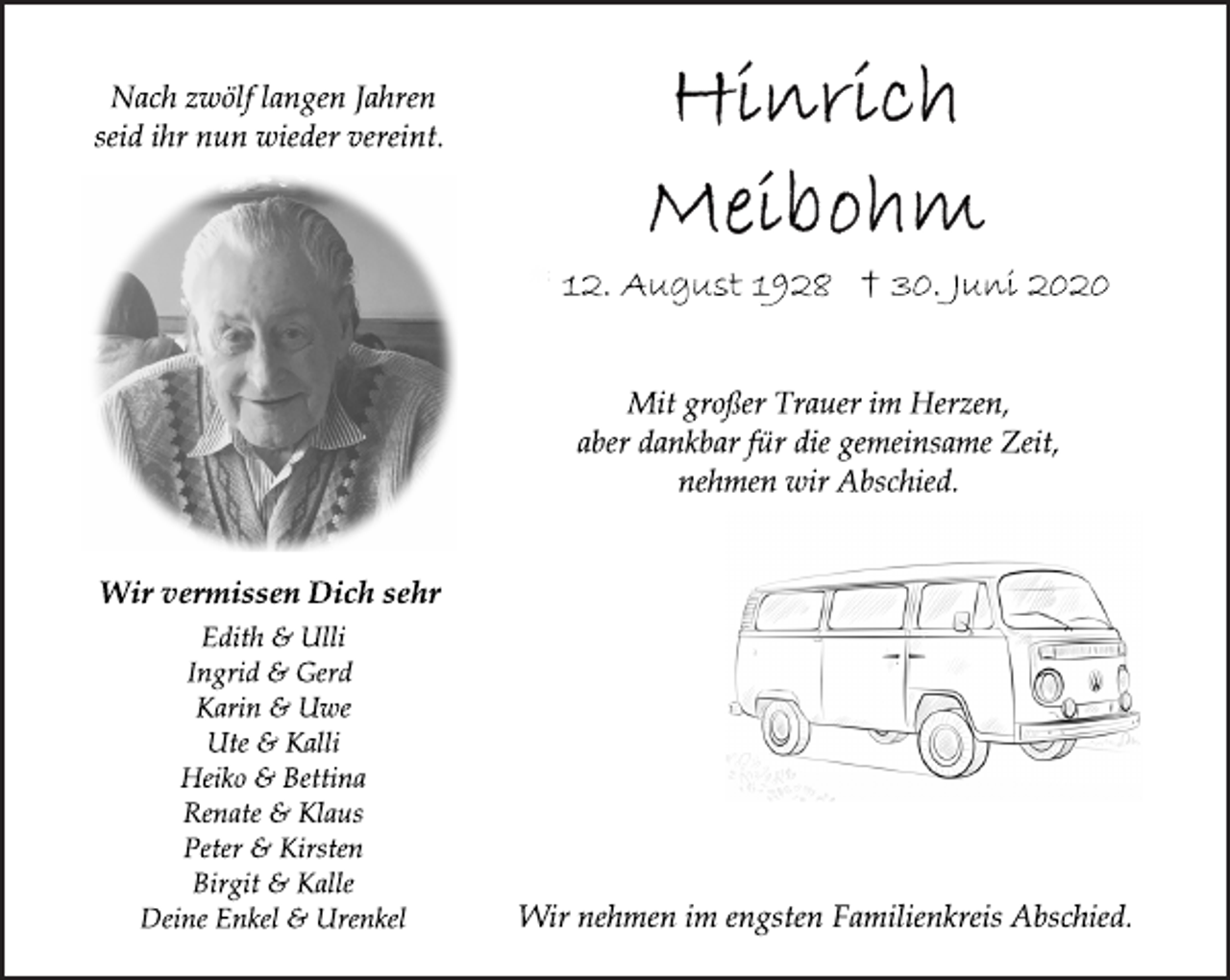 <p>Nach zwölf langen Jahren<br />seid ihr nun wieder vereint.</p>
<p>Wir vermissen Dich sehr</p>
<p>Edith &amp; Ulli<br />Ingrid &amp; Gerd<br />Karin &amp; Uwe<br />Ute &amp; Kalli<br />Heiko &amp; Bettina<br />Renate &amp; Klaus<br />Peter &amp; Kirsten<br />Birgit &amp; Kalle</p>
<p>Deine Enkel &amp; Urenkel<br />Hinrich Meibohm</p>
<p>* 12. August 1928 † 30. Juni 2020</p>
<p>Mit großer Trauer im Herzen,<br />aber dankbar für die gemeinsame Zeit,<br />nehmen wir Abschied.</p>
<p>Wir nehmen im engsten Familienkreis Abschied.</p>