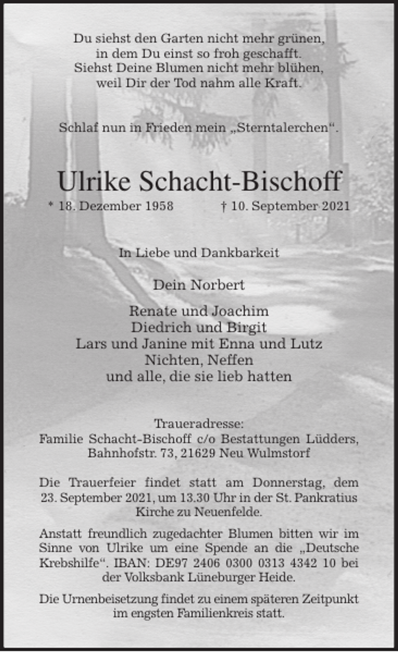 <p>Du siehst den Garten nicht mehr grünen,<br />in dem Du einst so froh geschafft.<br />Siehst Deine Blumen nicht mehr blühen,<br />weil Dir der Tod nahm alle Kraft.<br />Schlaf nun in Frieden mein „Sterntalerchen“.<br />Ulrike Schacht-Bischoff<br />* 18. Dezember 1958 † 10. September 2021<br />In Liebe und Dankbarkeit<br />Dein Norbert<br />Renate und Joachim<br />Diedrich und Birgit<br />Lars und Janine mit Enna und Lutz<br />Nichten, Neffen<br />und alle, die sie lieb hatten<br />Traueradresse:<br />Familie Schacht-Bischoff c/o Bestattungen Lüdders,<br />Bahnhofstr. 73, 21629 Neu Wulmstorf</p>
<p>Die Trauerfeier findet statt am Donnerstag, dem<br />23. September 2021, um 13.30 Uhr in der St. Pankratius<br />Kirche zu Neuenfelde.<br />Anstatt freundlich zugedachter Blumen bitten wir im Sinne von Ulrike um eine Spende an die „Deutsche Krebshilfe“. IBAN: DE97 2406 0300 0313 4342 10 bei der Volksbank Lüneburger Heide.<br />Die Urnenbeisetzung findet zu einem späteren Zeitpunkt<br />im engsten Familienkreis statt.</p>