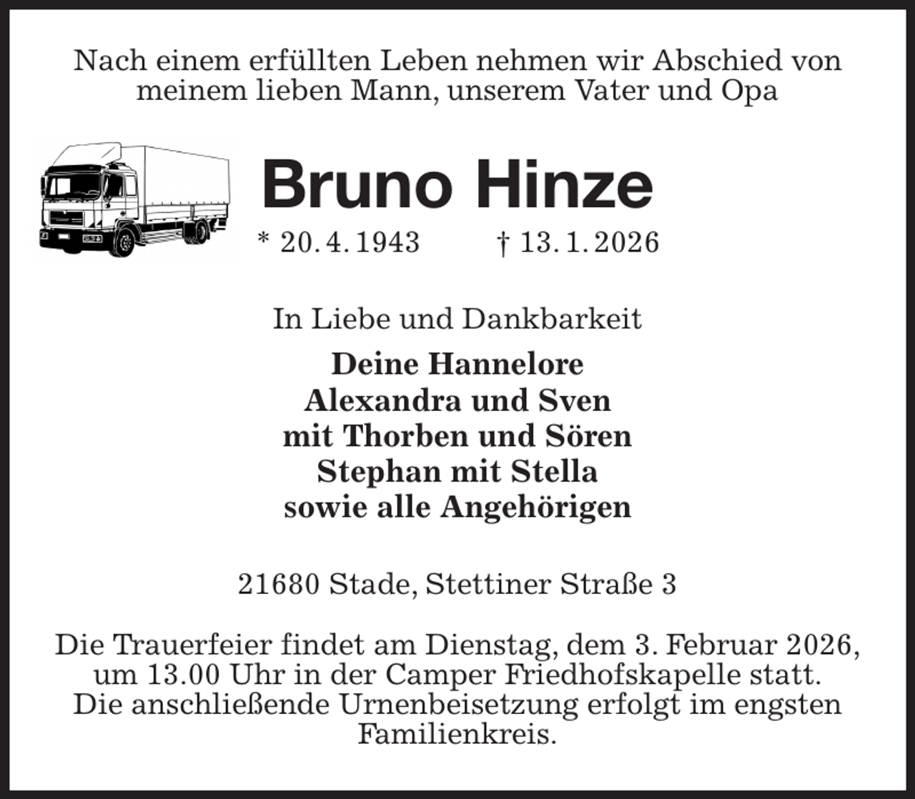 <p>Nach einem erfüllten Leben nehmen wir Abschied von meinem lieben Mann, unserem Vater und Opa<br />Bruno Hinze<br />* 20. 4. 1943 † 13. 1. 2026<br />In Liebe und Dankbarkeit<br />Deine Hannelore<br />Alexandra und Sven<br />mit Thorben und Sören<br />Stephan mit Stella<br />sowie alle Angehörigen<br />21680 Stade, Stettiner Straße 3</p><p>Die Trauerfeier findet am Dienstag, dem 3. Februar 2026,<br />um 13.00 Uhr in der Camper Friedhofskapelle statt.<br />Die anschließende Urnenbeisetzung erfolgt im engsten<br />Familienkreis.</p>