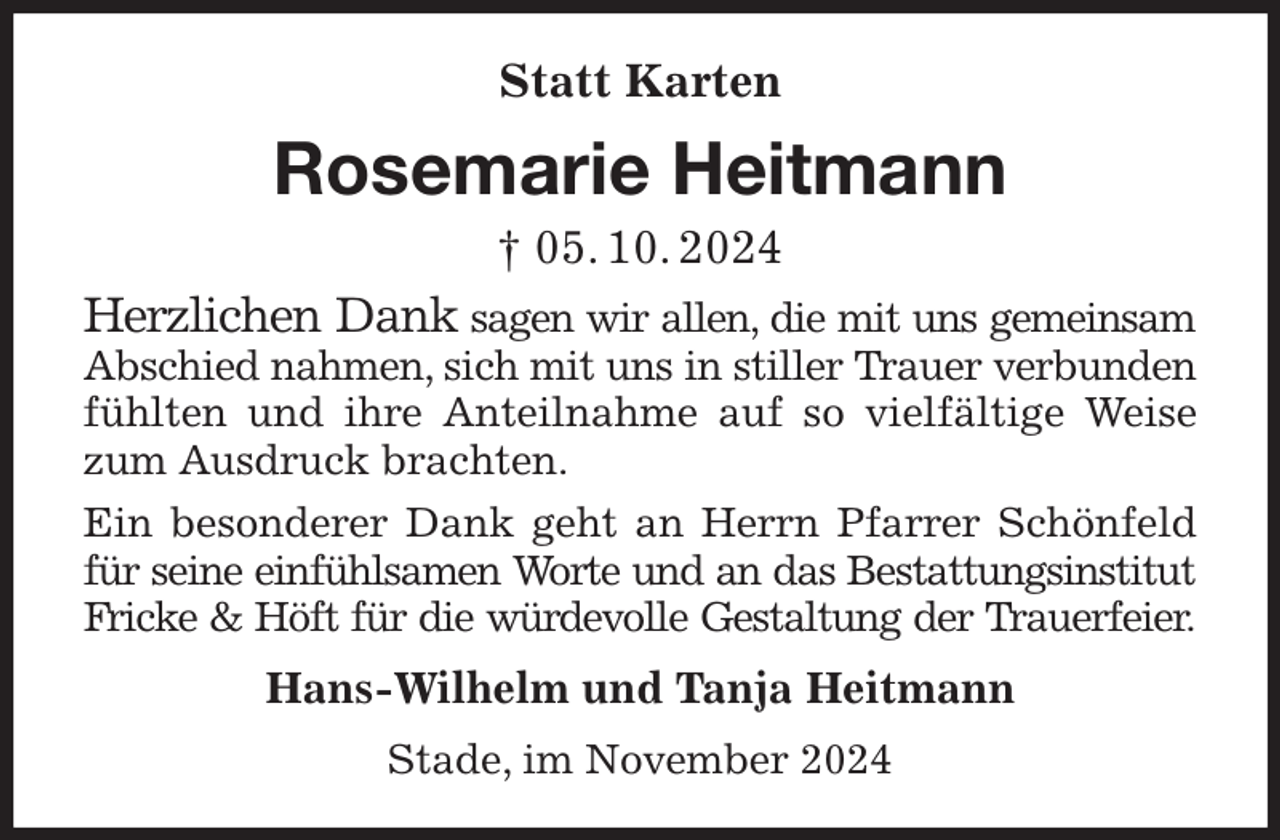 <p>Statt Karten<br />Rosemarie Heitmann<br />† 05. 10. 2024<br />Herzlichen Dank sagen wir allen, die mit uns gemeinsam Abschied nahmen, sich mit uns in stiller Trauer verbunden fühlten und ihre Anteilnahme auf so vielfältige Weise zum Ausdruck brachten.<br />Ein besonderer Dank geht an Herrn Pfarrer Schönfeld für seine einfühlsamen Worte und an das Bestattungsinstitut Fricke &amp; Höft für die würdevolle Gestaltung der Trauerfeier.<br />Hans-Wilhelm und Tanja Heitmann<br />Stade, im November 2024</p>