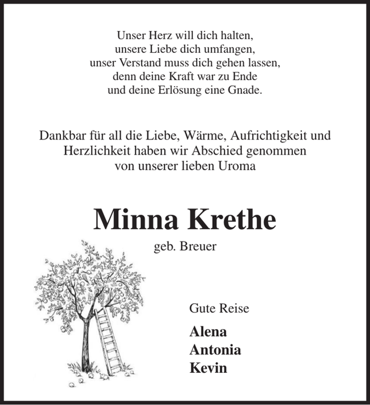 <p>Unser Herz will dich halten,<br />unsere Liebe dich umfangen,<br />unser Verstand muss dich gehen lassen,<br />denn deine Kraft war zu Ende<br />und deine Erlösung eine Gnade.<br />Dankbar für all die Liebe, Wärme, Aufrichtigkeit und Herzlichkeit haben wir Abschied genommen<br />von unserer lieben Uroma<br />Minna Krethe<br />geb. Breuer</p><p>Gute Reise<br />Alena<br />Antonia<br />Kevin</p>