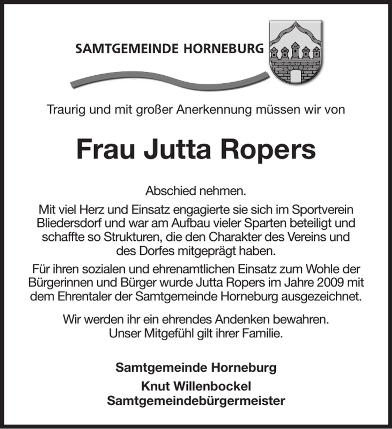 <p>Traurig und mit großer Anerkennung müssen wir von<br />Frau Jutta Ropers<br />Abschied nehmen.<br />Mit viel Herz und Einsatz engagierte sie sich im Sportverein<br />Bliedersdorf und war am Aufbau vieler Sparten beteiligt und schaffte so Strukturen, die den Charakter des Vereins und<br />des Dorfes mitgeprägt haben.<br />Für ihren sozialen und ehrenamtlichen Einsatz zum Wohle der<br />Bürgerinnen und Bürger wurde Jutta Ropers im Jahre 2009 mit<br />dem Ehrentaler der Samtgemeinde Horneburg ausgezeichnet.<br />Wir werden ihr ein ehrendes Andenken bewahren.<br />Unser Mitgefühl gilt ihrer Familie.<br />Samtgemeinde Horneburg<br />Knut Willenbockel<br />Samtgemeindebürgermeister</p>