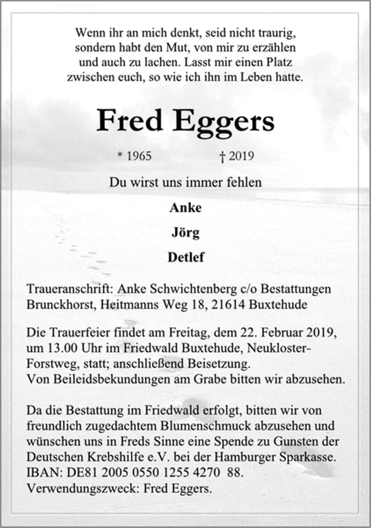 <p>Wenn ihr an mich denkt, seid nicht traurig,<br />sondern habt den Mut, von mir zu erzählen<br />und auch zu lachen. Lasst mir einen Platz<br />zwischen euch, so wie ich ihn im Leben hatte.<br />Fred Eggers<br />* 1965 † 2019<br />Du wirst uns immer fehlen<br />Anke<br />Jörg<br />Detlef<br />Traueranschrift: Anke Schwichtenberg c/o Bestattungen<br />Brunckhorst, Heitmanns Weg 18, 21614 Buxtehude<br />Die Trauerfeier findet am Freitag, dem 22. Februar 2019,<br />um 13.00 Uhr im Friedwald Buxtehude, Neukloster-<br />Forstweg, statt; anschließend Beisetzung.<br />Von Beileidsbekundungen am Grabe bitten wir abzusehen.<br />Da die Bestattung im Friedwald erfolgt, bitten wir von<br />freundlich zugedachtem Blumenschmuck abzusehen und<br />wünschen uns in Freds Sinne eine Spende zu Gunsten der<br />Deutschen Krebshilfe e.V. bei der Hamburger Sparkasse.<br />IBAN: DE81 2005 0550 1255 4270 88.<br />Verwendungszweck: Fred Eggers.</p>