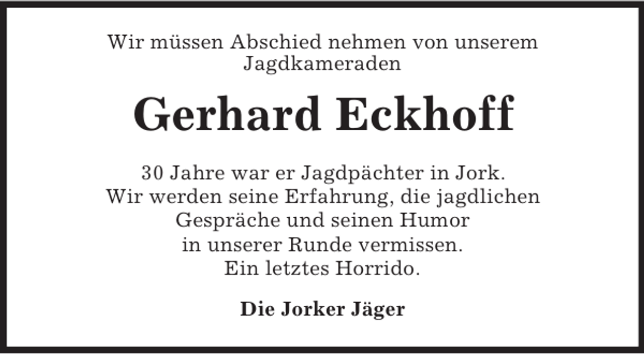 <p>Wir müssen Abschied nehmen von unserem<br />Jagdkameraden<br />Gerhard Eckhoff<br />30 Jahre war er Jagdpächter in Jork.<br />Wir werden seine Erfahrung, die jagdlichen<br />Gespräche und seinen Humor<br />in unserer Runde vermissen.<br />Ein letztes Horrido.<br />Die Jorker Jäger</p>