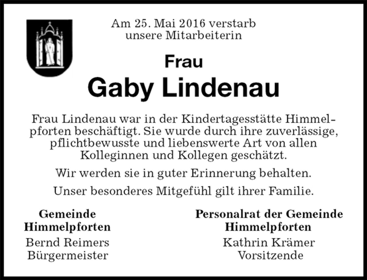 <p>Am 25. Mai 2016 verstarb<br />unsere Mitarbeiterin<br />Frau<br />Gaby Lindenau<br />Frau Lindenau war in der Kindertagesstätte Himmelpforten beschäftigt. Sie wurde durch ihre zuverlässige, pflichtbewusste und liebenswerte Art von allen<br />Kolleginnen und Kollegen geschätzt.<br />Wir werden sie in guter Erinnerung behalten.<br />Unser besonderes Mitgefühl gilt ihrer Familie.<br />Gemeinde Personalrat der Gemeinde<br />Himmelpforten Himmelpforten<br />Bernd Reimers Kathrin Krämer<br />Bürgermeister Vorsitzende</p>