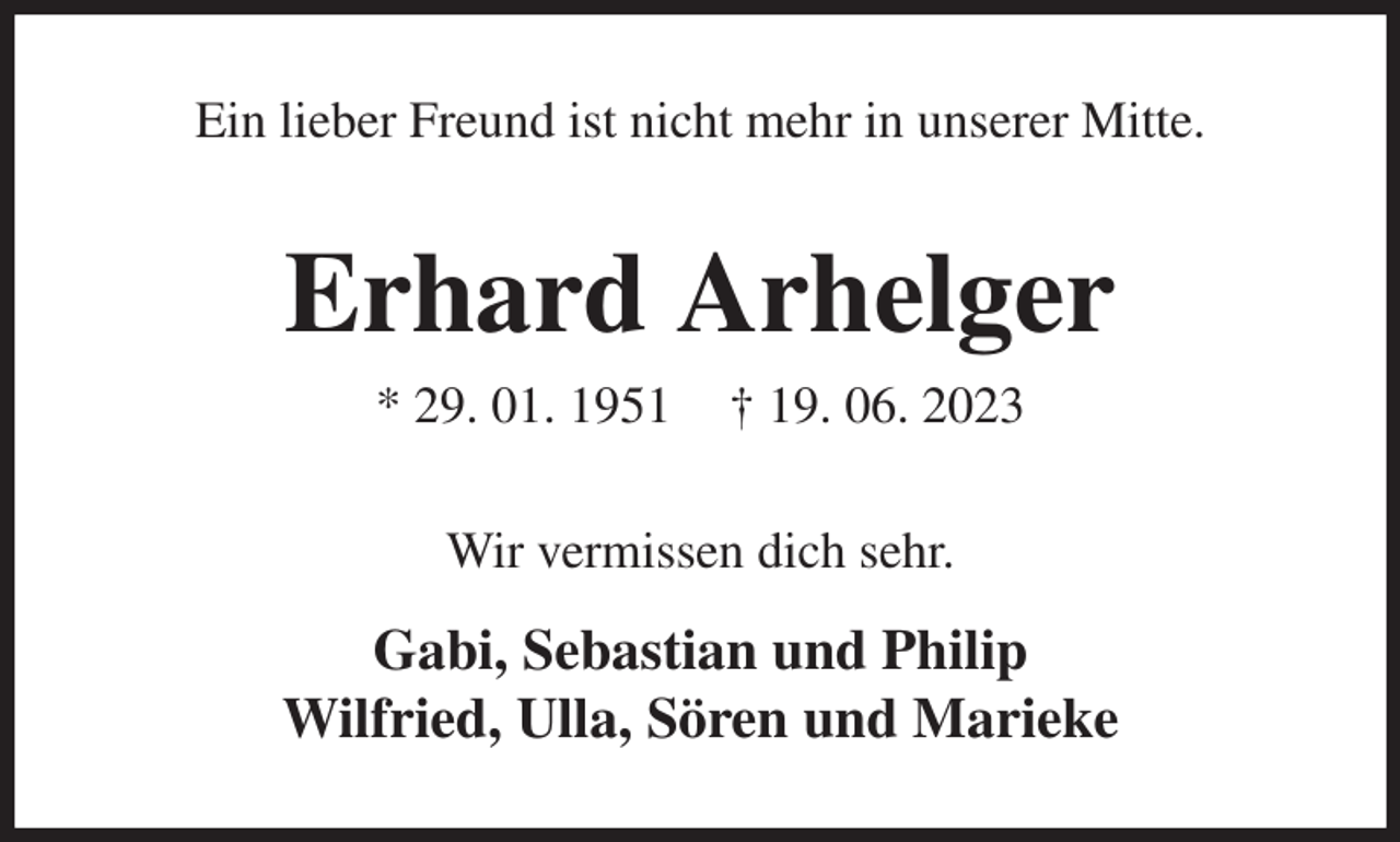 <p>Ein lieber Freund ist nicht mehr in unserer Mitte.<br />Erhard Arhelger<br />* 29. 01. 1951 † 19. 06. 2023<br />Wir vermissen dich sehr.<br />Gabi, Sebastian und Philip<br />Wilfried, Ulla, Sören und Marieke</p>