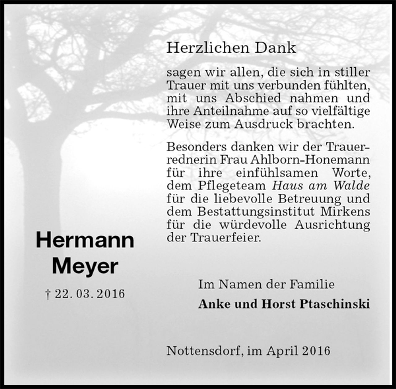 <p>Herzlichen Dank<br />sagen wir allen, die sich in stiller Trauer mit uns verbunden fühlten,<br />mit uns Abschied nahmen und ihre Anteilnahme auf so vielfältige<br />Weise zum Ausdruck brachten.<br />Besonders danken wir der Trauer-<br />rednerin Frau Ahlborn-Honemann<br />für ihre einfühlsamen Worte, dem Pflegeteam Haus am Walde für die liebevolle Betreuung und dem Bestattungsinstitut Mirkens für die würdevolle Ausrichtung der Trauerfeier.<br />Nottensdorf, im April 2016<br />Im Namen der Familie<br />Anke und Horst Ptaschinski<br />Hermann<br />Meyer<br />† 22. 03. 2016</p>
