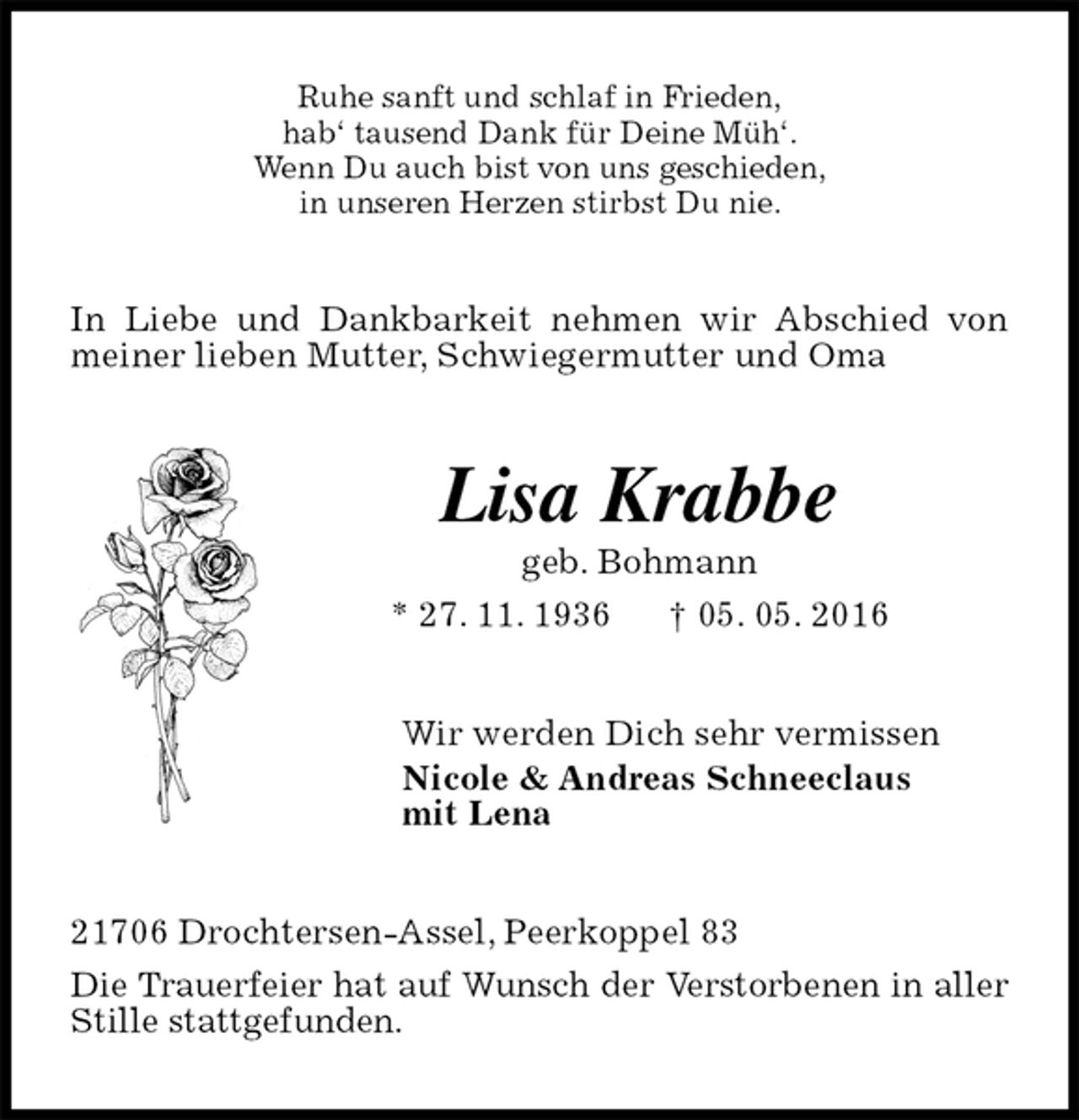 <p>Ruhe sanft und schlaf in Frieden,<br />hab‘ tausend Dank für Deine Müh‘.<br />Wenn Du auch bist von uns geschieden,<br />in unseren Herzen stirbst Du nie.<br />In Liebe und Dankbarkeit nehmen wir Abschied von meiner lieben Mutter, Schwiegermutter und Oma<br />Lisa Krabbe<br />geb. Bohmann<br />* 27. 11. 1936 † 05. 05. 2016<br />Wir werden Dich sehr vermissen<br />Nicole &amp; Andreas Schneeclaus<br />mit Lena<br />21706 Drochtersen-Assel, Peerkoppel 83<br />Die Trauerfeier hat auf Wunsch der Verstorbenen in aller Stille stattgefunden.</p>