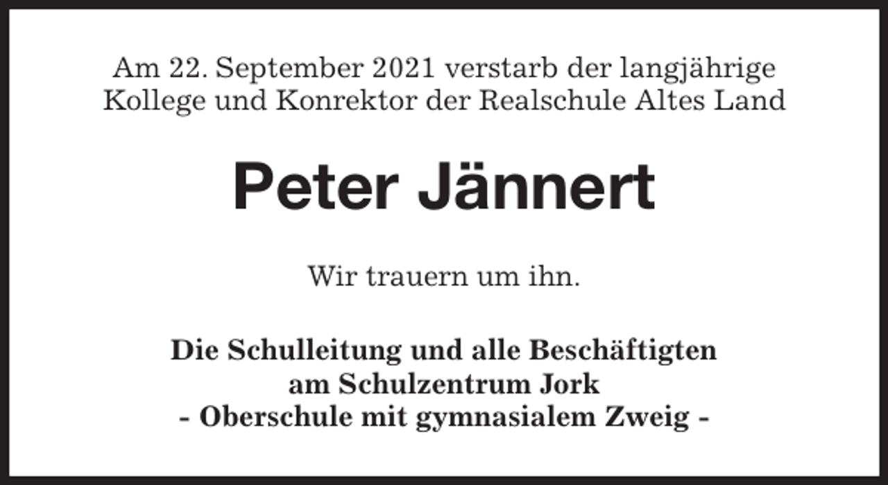 <p>Am 22. September 2021 verstarb der langjährige<br />Kollege und Konrektor der Realschule Altes Land<br />Peter Jännert<br />Wir trauern um ihn.<br />Die Schulleitung und alle Beschäftigten<br />am Schulzentrum Jork<br />- Oberschule mit gymnasialem Zweig -</p>