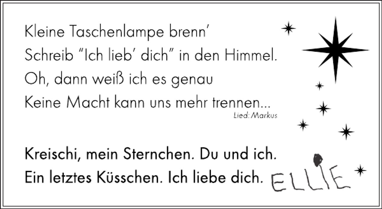 <p>Kleine Taschenlampe benn´<br />Schreib´ "Ich lieb´dich " in den Himmel.<br />Oh, dann weiß ich es genau<br />Keine Macht kann uns mehr trennen...<br />Lied: Markus</p>
<p>Kreischi, mein Sternchen. Du und ich.<br />Ein letztes Küsschen. Ich liebe dich.</p>