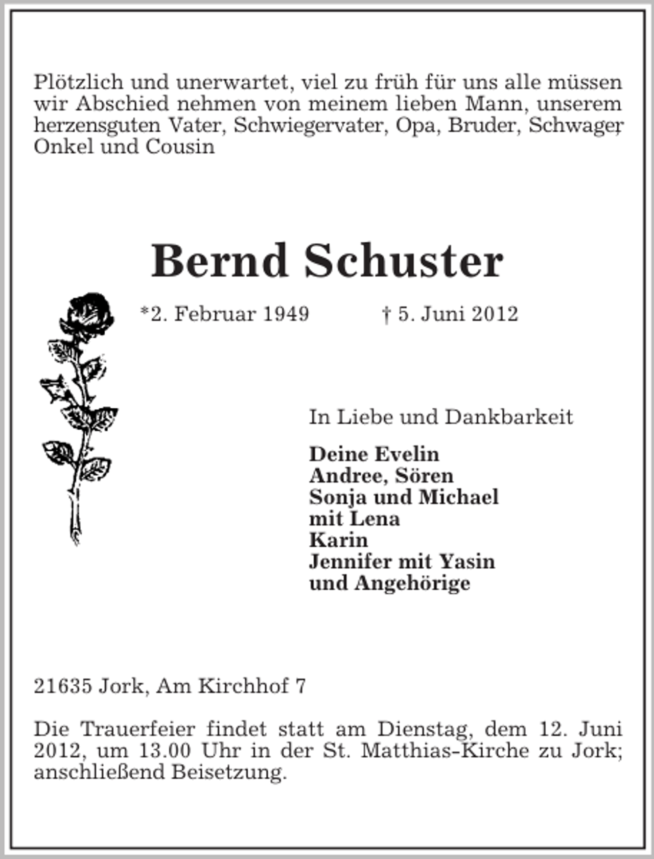<p>Plötzlich und unerwartet, viel zu früh für uns alle müssen<br />wir Abschied nehmen von meinem lieben Mann, unserem<br />herzensguten Vater, Schwiegervater, Opa, Bruder, Schwager<br />,<br />Onkel und Cousin</p><p>Bernd Schuster<br />*2. Februar 1949</p><p>† 5. Juni 2012</p><p>In Liebe und Dankbarkeit<br />Deine Evelin<br />Andree, Sören<br />Sonja und Michael<br />mit Lena<br />Karin<br />Jennifer mit Yasin<br />und Angehörige</p><p>21635 Jork, Am Kirchhof 7<br />Die Trauerfeier findet statt am Dienstag, dem 12. Juni<br />2012, um 13.00 Uhr in der St. Matthias-Kirche zu Jork;<br />anschließend Beisetzung.</p>