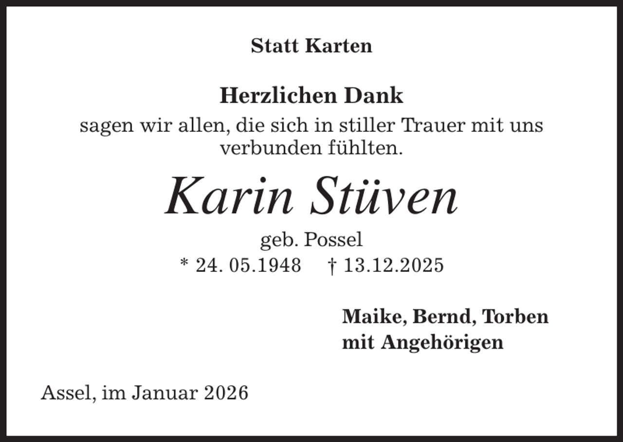 <p>Statt Karten<br />Herzlichen Dank<br />sagen wir allen, die sich in stiller Trauer mit uns<br />verbunden fühlten.<br />Karin Stüven<br />geb. Possel<br />* 24. 05.1948 † 13.12.2025<br />Maike, Bernd, Torben<br />mit Angehörigen<br />Assel, im Januar 2026</p>