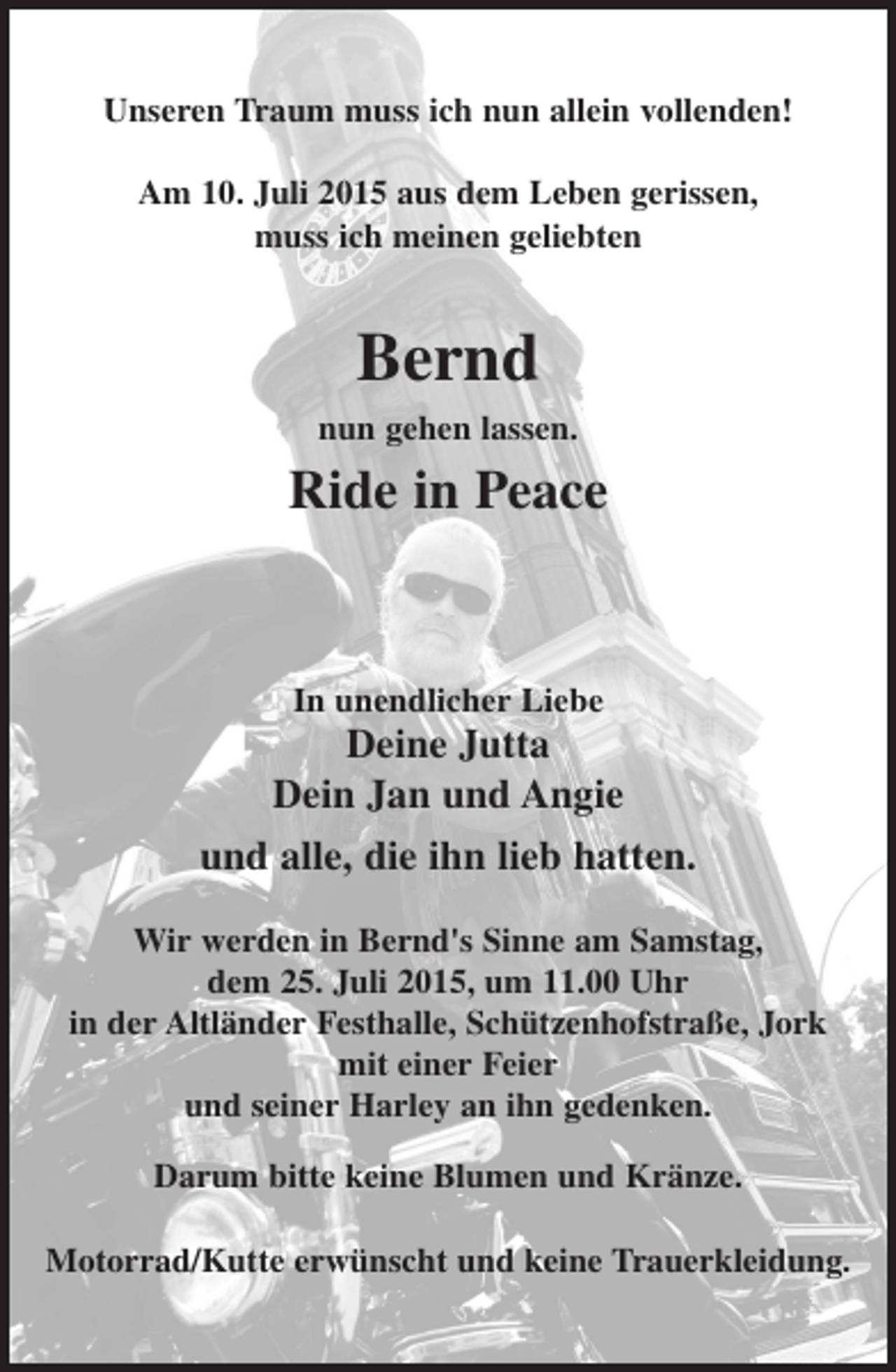 <p>Unseren Traum muss ich nun allein vollenden!<br />Am 10. Juli 2015 aus dem Leben gerissen,<br />muss ich meinen geliebten</p><p>Bernd<br />nun gehen lassen.</p><p>Ride in Peace</p><p>In unendlicher Liebe</p><p>Deine Jutta<br />Dein Jan und Angie<br />und alle, die ihn lieb hatten.<br />Wir werden in Bernd's Sinne am Samstag,<br />dem 25. Juli 2015, um 11.00 Uhr<br />in der Altländer Festhalle, Schützenhofstraße, Jork<br />mit einer Feier<br />und seiner Harley an ihn gedenken.<br />Darum bitte keine Blumen und Kränze.<br />Motorrad/Kutte erwünscht und keine Trauerkleidung.</p>