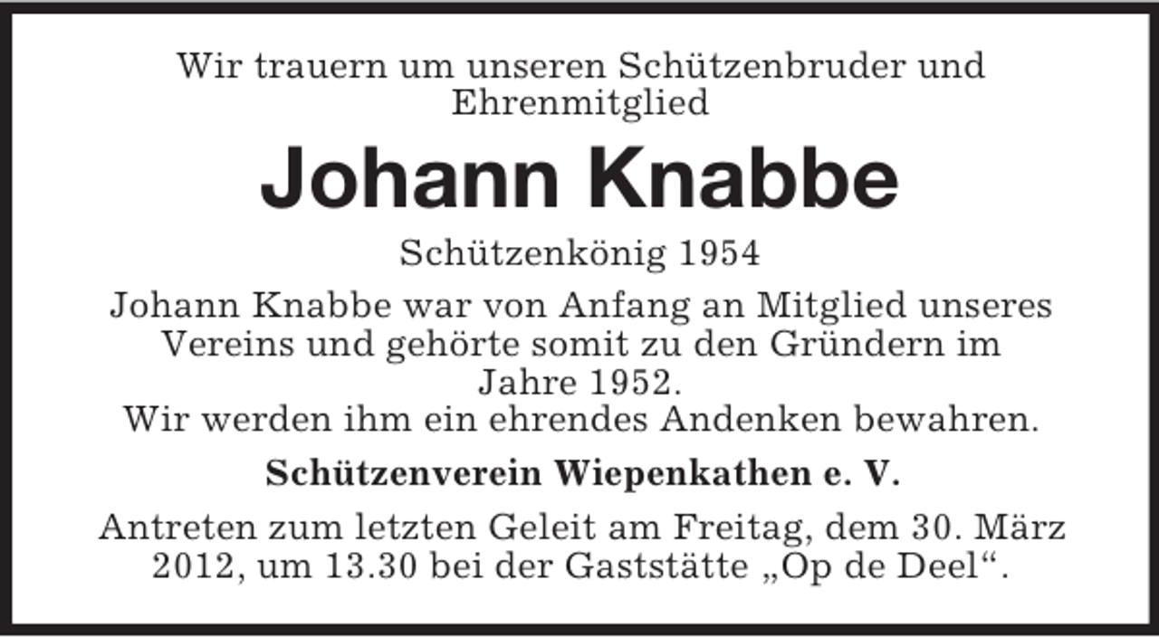 <p>Wir trauern um unseren Schützenbruder und<br />Ehrenmitglied</p><p>Johann Knabbe<br />Schützenkönig 1954<br />Johann Knabbe war von Anfang an Mitglied unseres<br />Vereins und gehörte somit zu den Gründern im<br />Jahre 1952.<br />Wir werden ihm ein ehrendes Andenken bewahren.<br />Schützenverein Wiepenkathen e. V.<br />Antreten zum letzten Geleit am Freitag, dem 30. März<br />2012, um 13.30 bei der Gaststätte „Op de Deel“.</p>