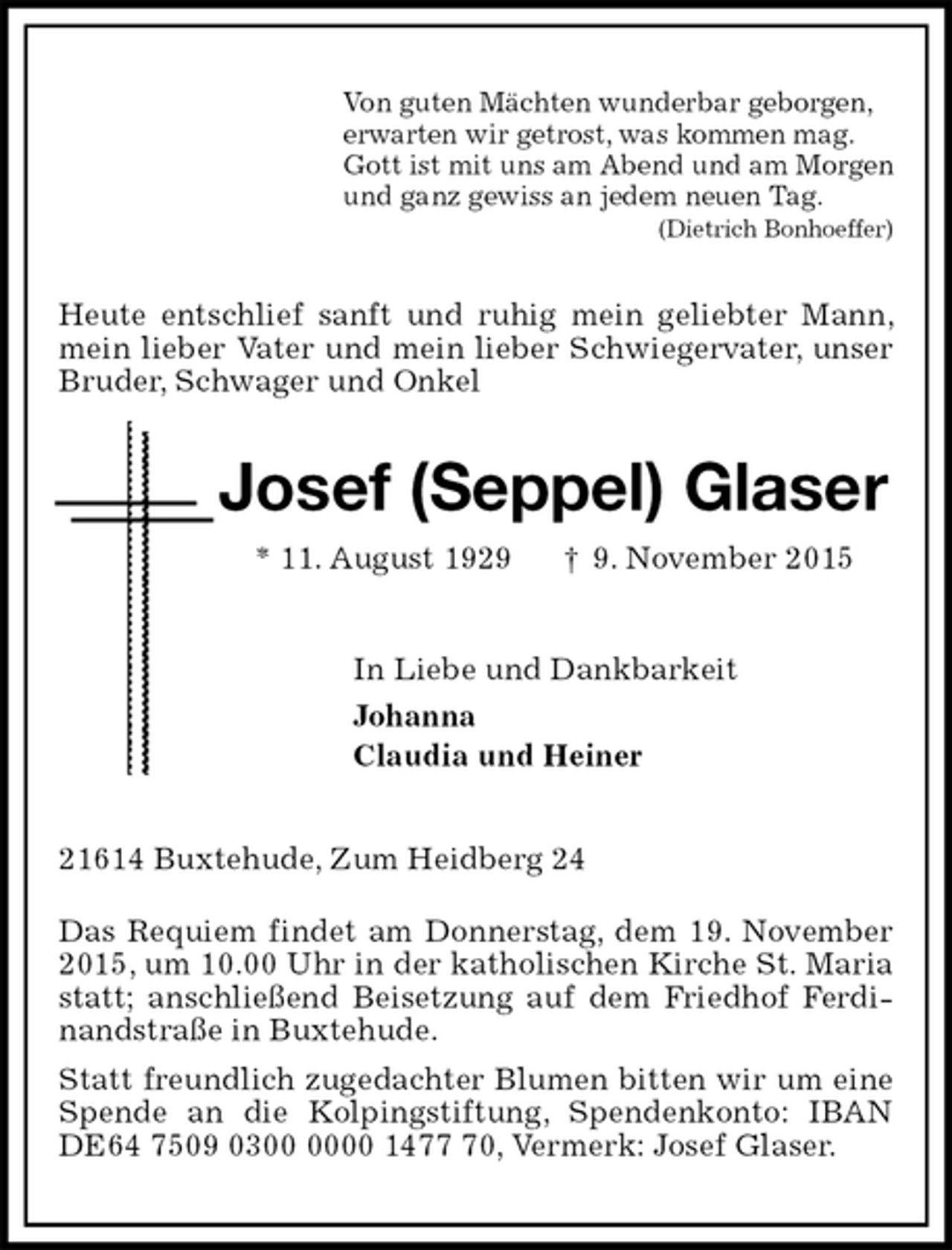 <p>Von guten Mächten wunderbar geborgen,<br />erwarten wir getrost, was kommen mag.<br />Gott ist mit uns am Abend und am Morgen<br />und ganz gewiss an jedem neuen Tag.<br />(Dietrich Bonhoeffer)<br />Heute entschlief sanft und ruhig mein geliebter Mann, mein lieber Vater und mein lieber Schwiegervater, unser Bruder, Schwager und Onkel<br />Josef (Seppel) Glaser<br />* 11. August 1929 † 9. November 2015<br />In Liebe und Dankbarkeit<br />Johanna<br />Claudia und Heiner<br />21614 Buxtehude, Zum Heidberg 24</p>
<p>Das Requiem findet am Donnerstag, dem 19. November 2015, um 10.00 Uhr in der katholischen Kirche St. Maria statt; anschließend Beisetzung auf dem Friedhof Ferdinandstraße in Buxtehude.<br />Statt freundlich zugedachter Blumen bitten wir um eine Spende an die Kolpingstiftung, Spendenkonto: IBAN<br />DE64 7509 0300 0000 1477 70, Vermerk: Josef Glaser.</p>