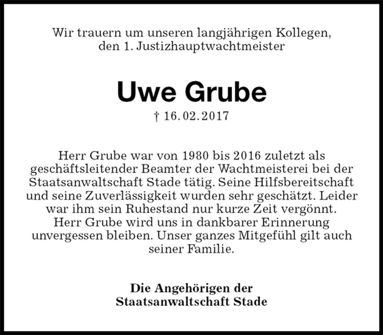 <p>Wir trauern um unseren langjährigen Kollegen,<br />den 1. Justizhauptwachtmeister<br />Uwe Grube<br />† 16. 02. 2017<br />Herr Grube war von 1980 bis 2016 zuletzt als<br />geschäftsleitender Beamter der Wachtmeisterei bei der Staatsanwaltschaft Stade tätig. Seine Hilfsbereitschaft und seine Zuverlässigkeit wurden sehr geschätzt. Leider war ihm sein Ruhestand nur kurze Zeit vergönnt.<br />Herr Grube wird uns in dankbarer Erinnerung<br />unvergessen bleiben. Unser ganzes Mitgefühl gilt auch seiner Familie.<br />Die Angehörigen der<br />Staatsanwaltschaft Stade</p>