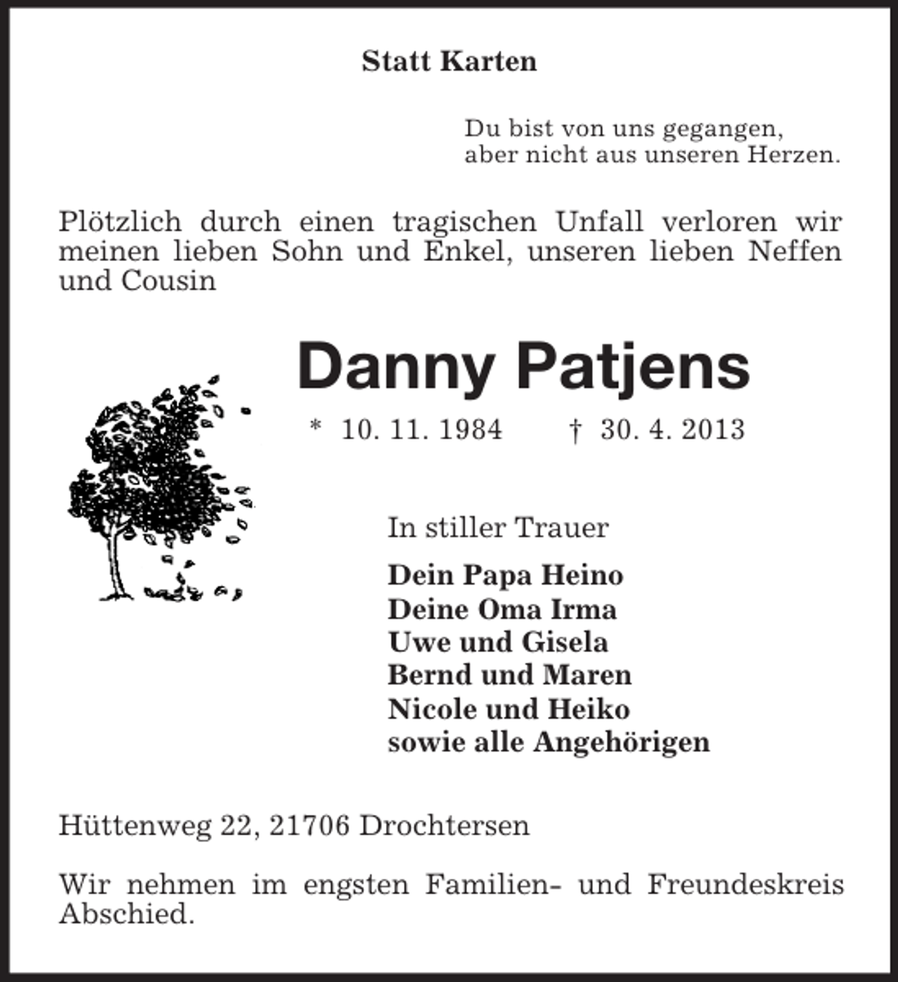 <p>Statt Karten<br />Du bist von uns gegangen,<br />aber nicht aus unseren Herzen.<br />Plötzlich durch einen tragischen Unfall verloren wir meinen lieben Sohn und Enkel, unseren lieben Neffen und Cousin<br />Danny Patjens<br />* 10. 11. 1984 † 30. 4. 2013<br />In stiller Trauer<br />Dein Papa Heino<br />Deine Oma Irma<br />Uwe und Gisela<br />Bernd und Maren<br />Nicole und Heiko<br />sowie alle Angehörigen<br />Hüttenweg 22, 21706 Drochtersen</p><p>Wir nehmen im engsten Familien- und Freundeskreis Abschied.</p>