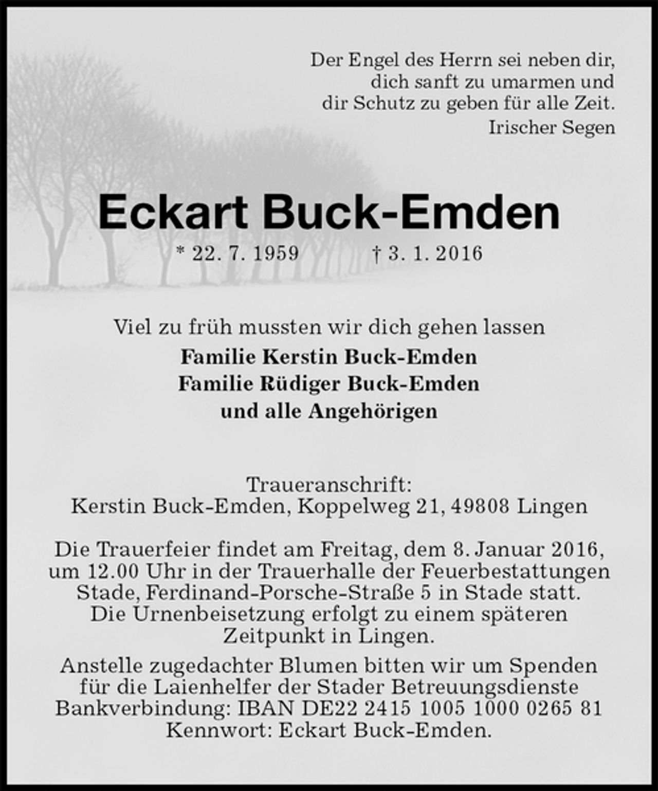 <p>Der Engel des Herrn sei neben dir,<br />dich sanft zu umarmen und<br />dir Schutz zu geben für alle Zeit.<br />Irischer Segen<br />Eckart Buck-Emden<br />* 22. 7. 1959 † 3. 1. 2016<br />Viel zu früh mussten wir dich gehen lassen<br />Familie Kerstin Buck-Emden<br />Familie Rüdiger Buck-Emden<br />und alle Angehörigen<br />Traueranschrift:<br />Kerstin Buck-Emden, Koppelweg 21, 49808 Lingen</p>
<p>Die Trauerfeier findet am Freitag, dem 8. Januar 2016, um 12.00 Uhr in der Trauerhalle der Feuerbestattungen Stade, Ferdinand-Porsche-Straße 5 in Stade statt.<br />Die Urnenbeisetzung erfolgt zu einem späteren<br />Zeitpunkt in Lingen.<br />Anstelle zugedachter Blumen bitten wir um Spenden für die Laienhelfer der Stader Betreuungsdienste<br />Bankverbindung: IBAN DE22 2415 1005 1000 0265 81 Kennwort: Eckart Buck-Emden.</p>