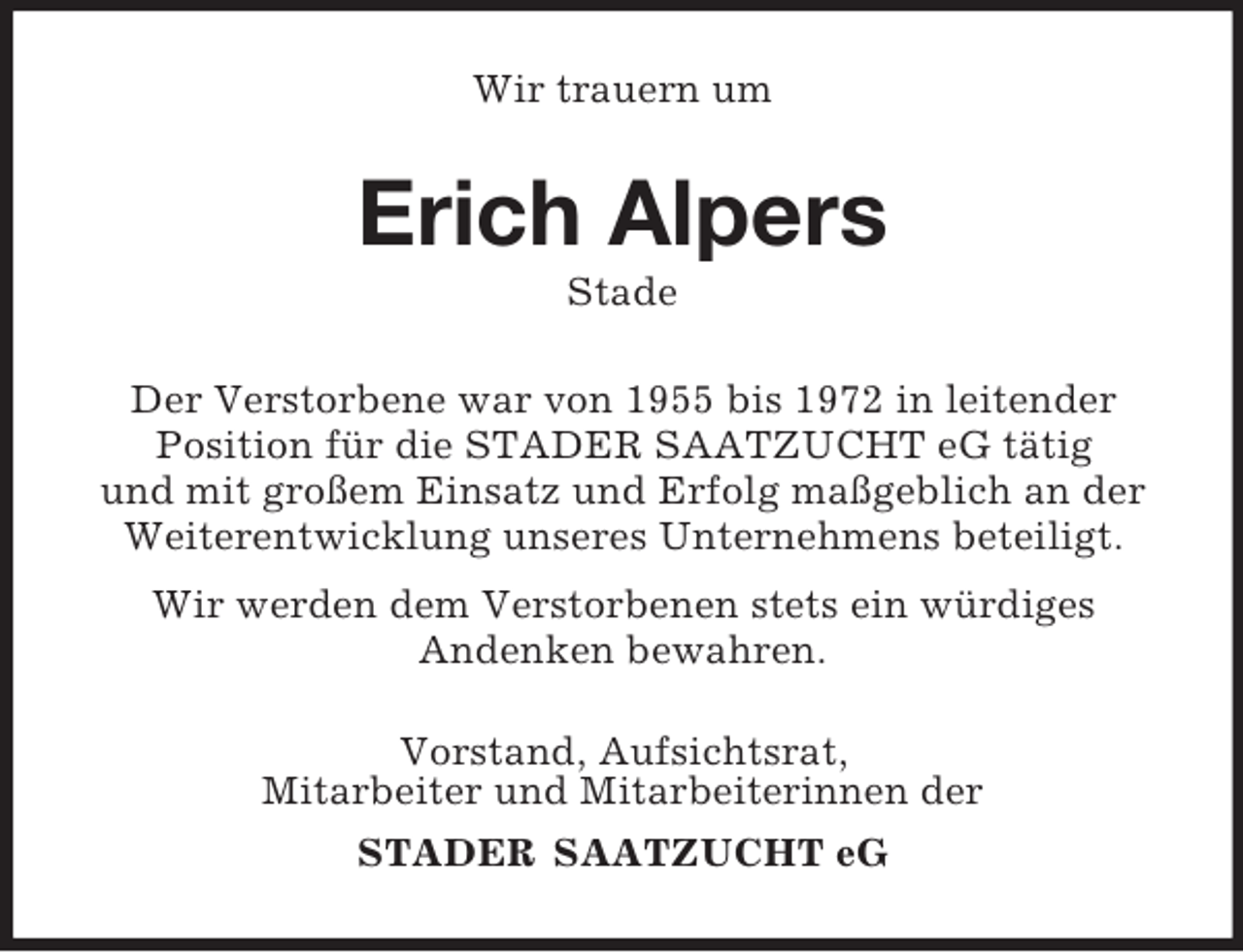 <p>Wir trauern um<br />Erich Alpers<br />Stade<br />Der Verstorbene war von 1955 bis 1972 in leitender<br />Position für die STADER SAATZUCHT eG tätig<br />und mit großem Einsatz und Erfolg maßgeblich an der Weiterentwicklung unseres Unternehmens beteiligt.<br />Wir werden dem Verstorbenen stets ein würdiges<br />Andenken bewahren.<br />Vorstand, Aufsichtsrat,<br />Mitarbeiter und Mitarbeiterinnen der<br />STADER SAATZUCHT eG</p>