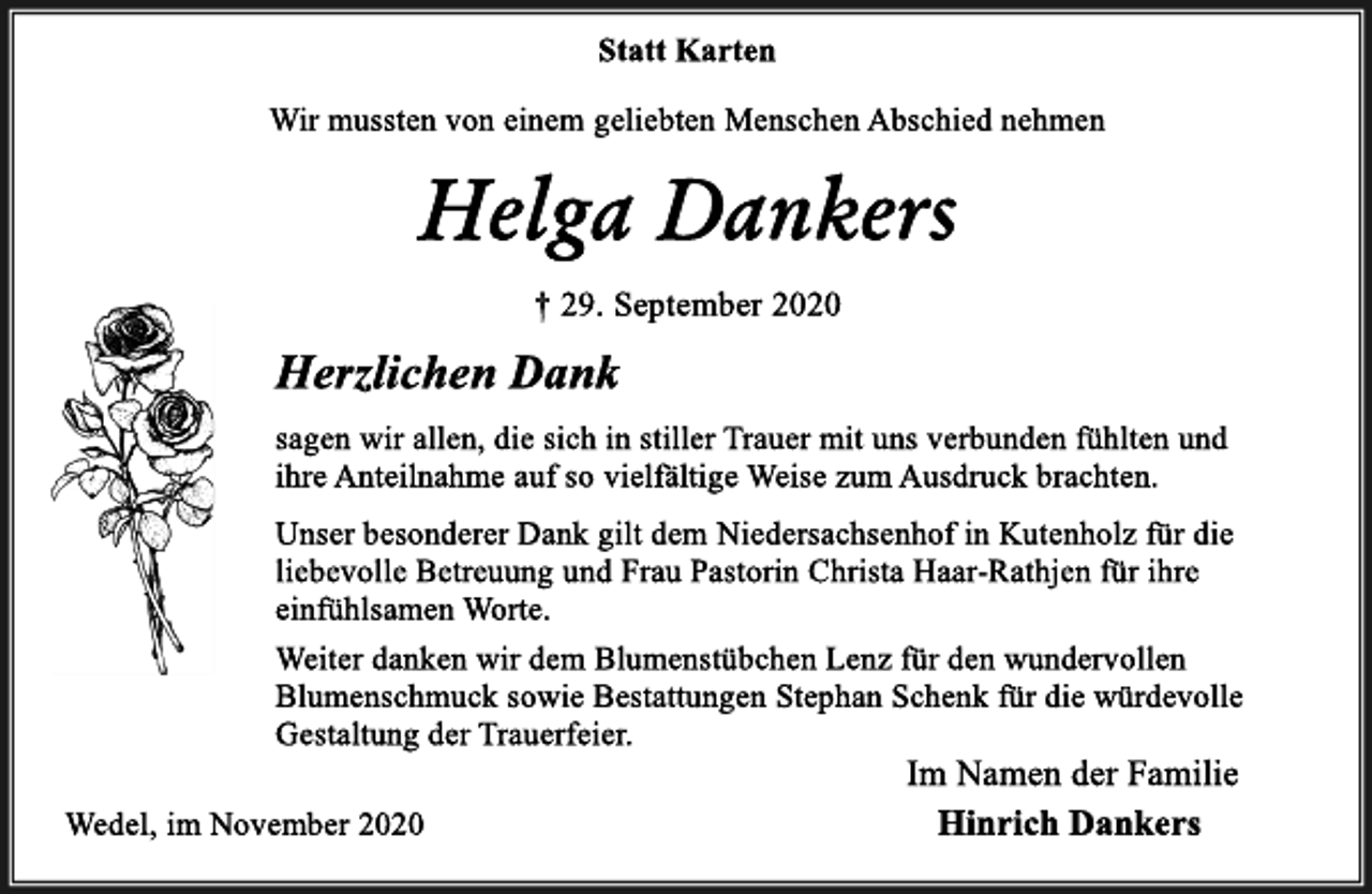 <p>Statt Karten<br />Wir mussten von einem geliebten Menschen Abschied nehmen<br />Helga Dankers<br />† 29. September 2020<br />Herzlichen Dank<br />sagen wir allen, die sich in stiller Trauer mit uns verbunden fühlten und ihre Anteilnahme auf so vielfältige Weise zum Ausdruck brachten.<br />Unser besonderer Dank gilt dem Niedersachsenhof in Kutenholz für die liebevolle Betreuung und Frau Pastorin Christa Haar-Rathjen für ihre einfühlsamen Worte.<br />Weiter danken wir dem Blumenstübchen Lenz für den wundervollen<br />Blumenschmuck sowie Bestattungen Stephan Schenk für die würdevolle Gestaltung der Trauerfeier.<br />Wedel, im November 2020<br />Im Namen der Familie<br />Hinrich Dankers</p>