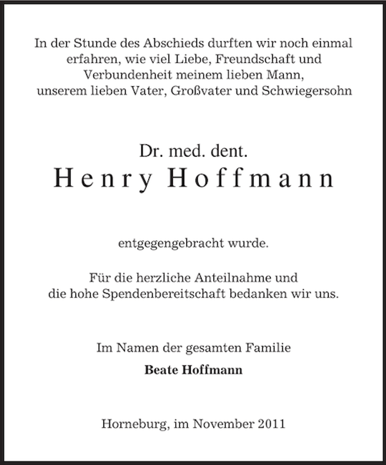 <p>In der Stunde des Abschieds durften wir noch einmal<br />erfahren, wie viel Liebe, Freundschaft und<br />Verbundenheit meinem lieben Mann,<br />unserem lieben Vater, Großvater und Schwiegersohn<br />Dr. med. dent.<br />H e n r y H o f f m a n n<br />entgegengebracht wurde.<br />Für die herzliche Anteilnahme und<br />die hohe Spendenbereitschaft bedanken wir uns.<br />Im Namen der gesamten Familie<br />Beate Hoffmann<br />Horneburg, im November 2011</p>
