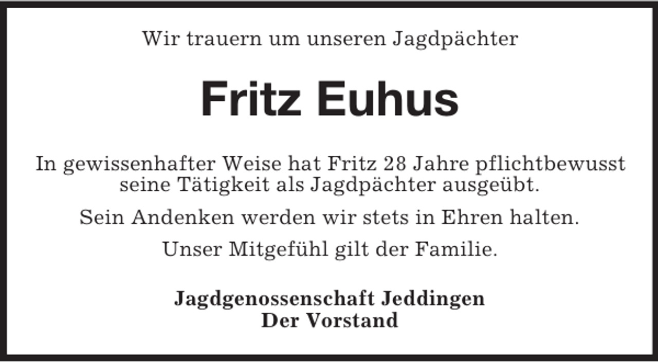 <p>Wir trauern um unseren Jagdpächter<br />Fritz Euhus<br />In gewissenhafter Weise hat Fritz 28 Jahre pflichtbewusst seine Tätigkeit als Jagdpächter ausgeübt.<br />Sein Andenken werden wir stets in Ehren halten.<br />Unser Mitgefühl gilt der Familie.<br />Jagdgenossenschaft Jeddingen<br />Der Vorstand</p>