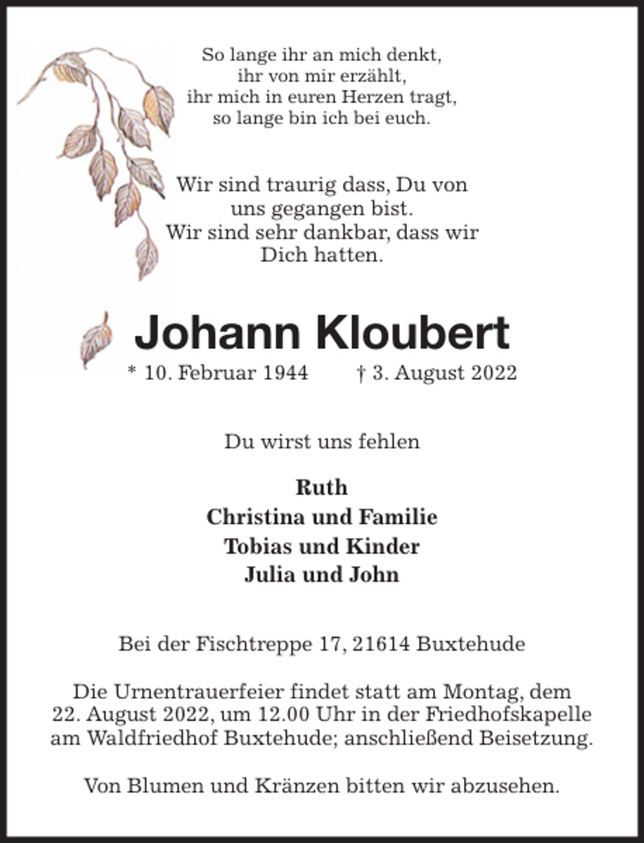 <p>So lange ihr an mich denkt,<br />ihr von mir erzählt,<br />ihr mich in euren Herzen tragt,<br />so lange bin ich bei euch.<br />Wir sind traurig dass, Du von<br />uns gegangen bist.<br />Wir sind sehr dankbar, dass wir<br />Dich hatten.<br />Johann Kloubert<br />* 10. Februar 1944 † 3. August 2022<br />Du wirst uns fehlen</p>
<p>Ruth<br />Christina und Familie<br />Tobias und Kinder<br />Julia und John<br />Bei der Fischtreppe 17, 21614 Buxtehude</p>
<p>Die Urnentrauerfeier findet statt am Montag, dem<br />22. August 2022, um 12.00 Uhr in der Friedhofskapelle am Waldfriedhof Buxtehude; anschließend Beisetzung.</p>
<p>Von Blumen und Kränzen bitten wir abzusehen.</p>