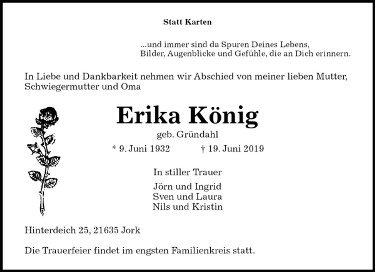 <p>Statt Karten<br />...und immer sind da Spuren Deines Lebens,<br />Bilder, Augenblicke und Gefühle, die an Dich erinnern.<br />In Liebe und Dankbarkeit nehmen wir Abschied von meiner lieben Mutter, Schwiegermutter und Oma<br />Erika König<br />geb. Gründahl<br />* 9. Juni 1932 † 19. Juni 2019<br />In stiller Trauer<br />Jörn und Ingrid<br />Sven und Laura<br />Nils und Kristin<br />Hinterdeich 25, 21635 Jork</p><p>Die Trauerfeier findet im engsten Familienkreis statt.</p>