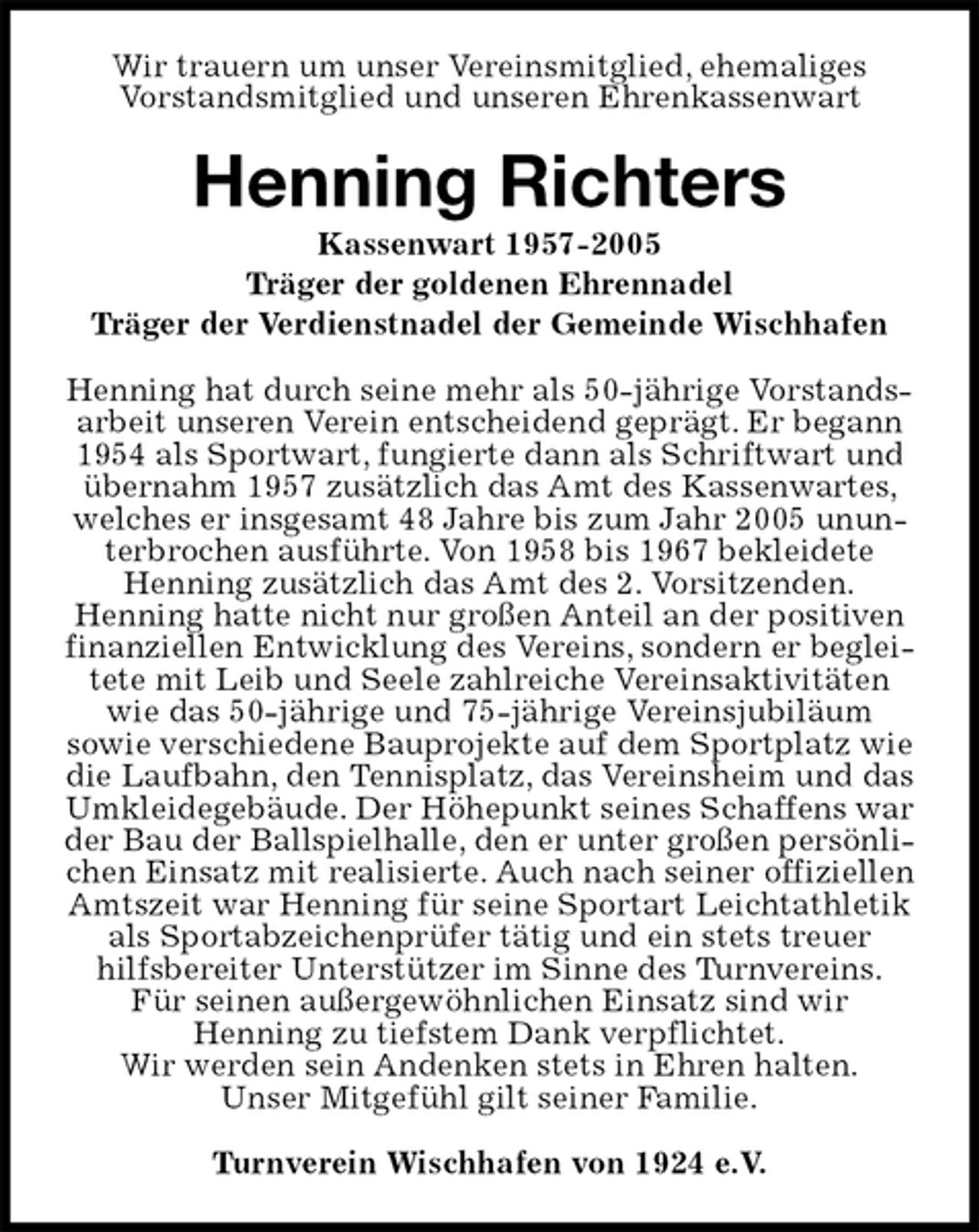 <p>Wir trauern um unser Vereinsmitglied, ehemaliges<br />Vorstandsmitglied und unseren Ehrenkassenwart<br />Henning Richters<br />Kassenwart 1957-2005<br />Träger der goldenen Ehrennadel<br />Träger der Verdienstnadel der Gemeinde Wischhafen<br />Henning hat durch seine mehr als 50-jährige Vorstandsarbeit unseren Verein entscheidend geprägt. Er begann 1954 als Sportwart, fungierte dann als Schriftwart und übernahm 1957 zusätzlich das Amt des Kassenwartes, welches er insgesamt 48 Jahre bis zum Jahr 2005 ununterbrochen ausführte. Von 1958 bis 1967 bekleidete Henning zusätzlich das Amt des 2. Vorsitzenden.<br />Henning hatte nicht nur großen Anteil an der positiven finanziellen Entwicklung des Vereins, sondern er begleitete mit Leib und Seele zahlreiche Vereinsaktivitäten wie das 50-jährige und 75-jährige Vereinsjubiläum<br />sowie verschiedene Bauprojekte auf dem Sportplatz wie die Laufbahn, den Tennisplatz, das Vereinsheim und das Umkleidegebäude. Der Höhepunkt seines Schaffens war der Bau der Ballspielhalle, den er unter großen persönlichen Einsatz mit realisierte. Auch nach seiner offiziellen Amtszeit war Henning für seine Sportart Leichtathletik als Sportabzeichenprüfer tätig und ein stets treuer hilfsbereiter Unterstützer im Sinne des Turnvereins.<br />Für seinen außergewöhnlichen Einsatz sind wir<br />Henning zu tiefstem Dank verpflichtet.<br />Wir werden sein Andenken stets in Ehren halten.<br />Unser Mitgefühl gilt seiner Familie.<br />Turnverein Wischhafen von 1924 e.V.</p>