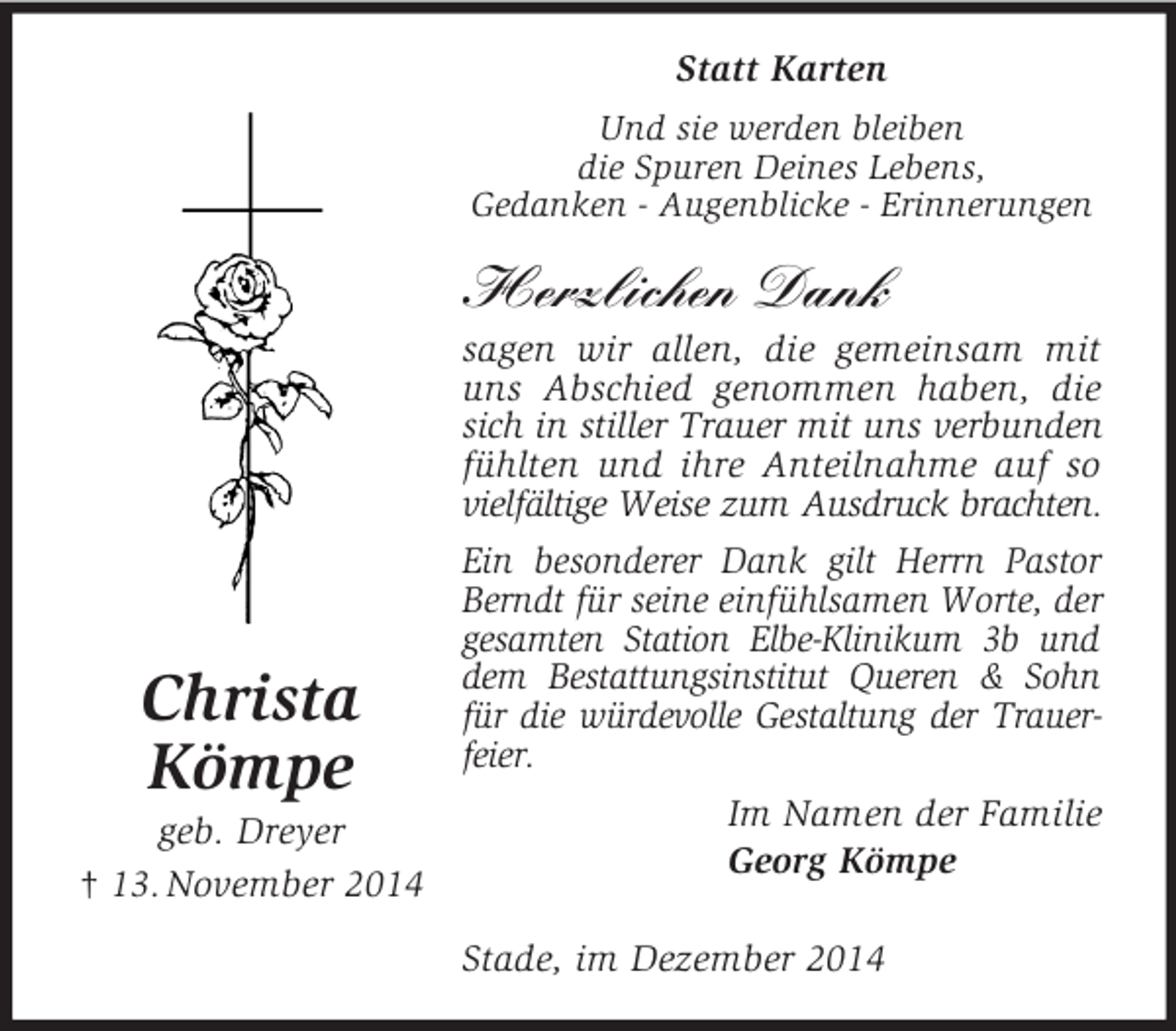 <p>Christa<br />Kömpe<br />geb. Dreyer<br />† 13. November 2014<br />Statt Karten<br />Und sie werden bleiben<br />die Spuren Deines Lebens,<br />Gedanken - Augenblicke - Erinnerungen</p><p>Herzlichen Dank<br />sagen wir allen, die gemeinsam mit uns Abschied genommen haben, die sich in stiller Trauer mit uns verbunden<br />fühlten und ihre Anteilnahme auf so<br />vielfältige Weise zum Ausdruck brachten.<br />Ein besonderer Dank gilt Herrn Pastor Berndt für seine einfühlsamen Worte, der gesamten Station Elbe-Klinikum 3b und dem Bestattungsinstitut Queren</p>