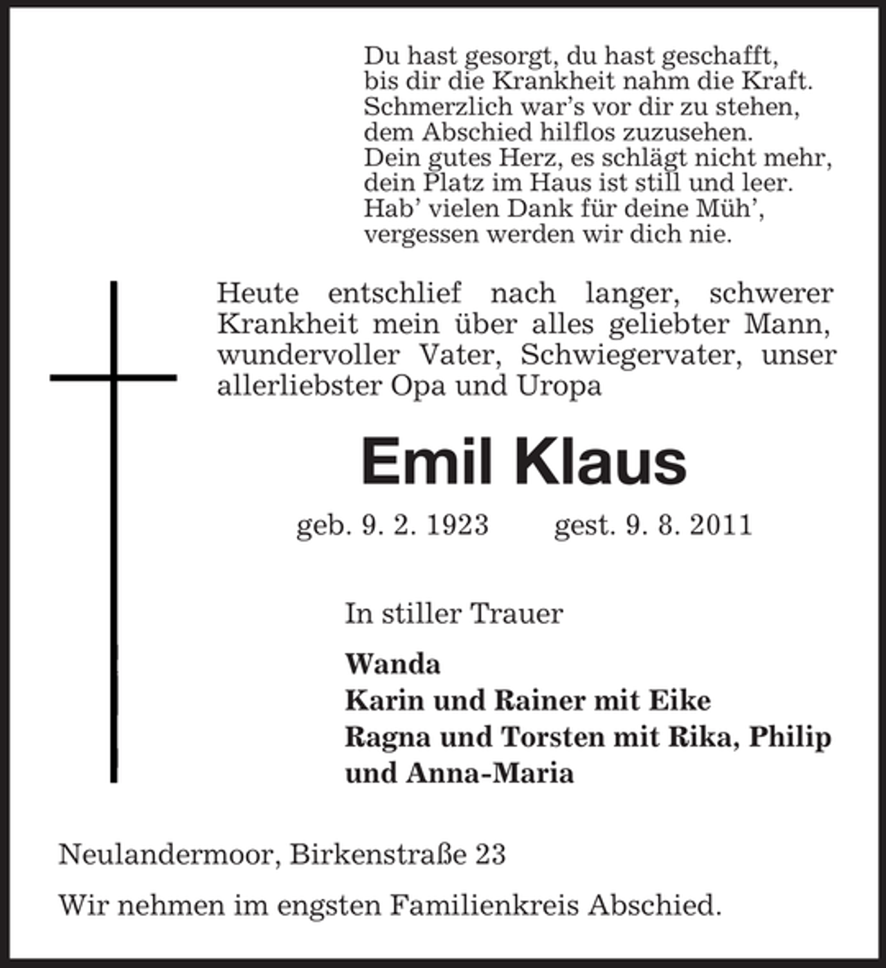 <p>Du hast gesorgt, du hast geschafft,<br />bis dir die Krankheit nahm die Kraft.<br />Schmerzlich war’s vor dir zu stehen,<br />dem Abschied hilflos zuzusehen.<br />Dein gutes Herz, es schlägt nicht mehr,<br />dein Platz im Haus ist still und leer.<br />Hab’ vielen Dank für deine Müh’,<br />vergessen werden wir dich nie.</p><p>Heute entschlief nach langer, schwerer<br />Krankheit mein über alles geliebter Mann,<br />wundervoller Vater, Schwiegervater, unser<br />allerliebster Opa und Uropa</p><p>Emil Klaus<br />geb. 9. 2. 1923</p><p>gest. 9. 8. 2011</p><p>In stiller Trauer<br />Wanda<br />Karin und Rainer mit Eike<br />Ragna und Torsten mit Rika, Philip<br />und Anna-Maria<br />Neulandermoor, Birkenstraße 23<br />Wir nehmen im engsten Familienkreis Abschied.</p>