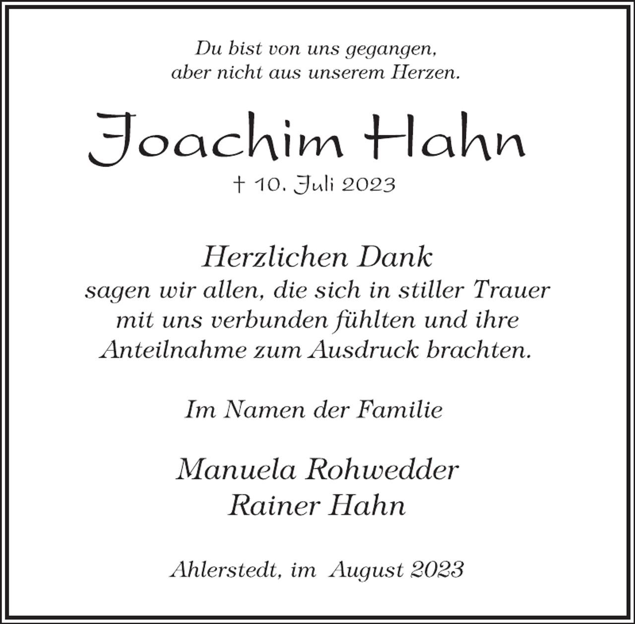 <p>Du bist von uns gegangen,<br />aber nicht aus unserem Herzen.<br />Joachim Hahn<br />† 10. Juli 2023<br />Herzlichen Dank<br />sagen wir allen, die sich in stiller Trauer<br />mit uns verbunden fühlten und ihre<br />Anteilnahme zum Ausdruck brachten.<br />Im Namen der Familie<br />Manuela Rohwedder<br />Rainer Hahn<br />Ahlerstedt, im August 2023</p>