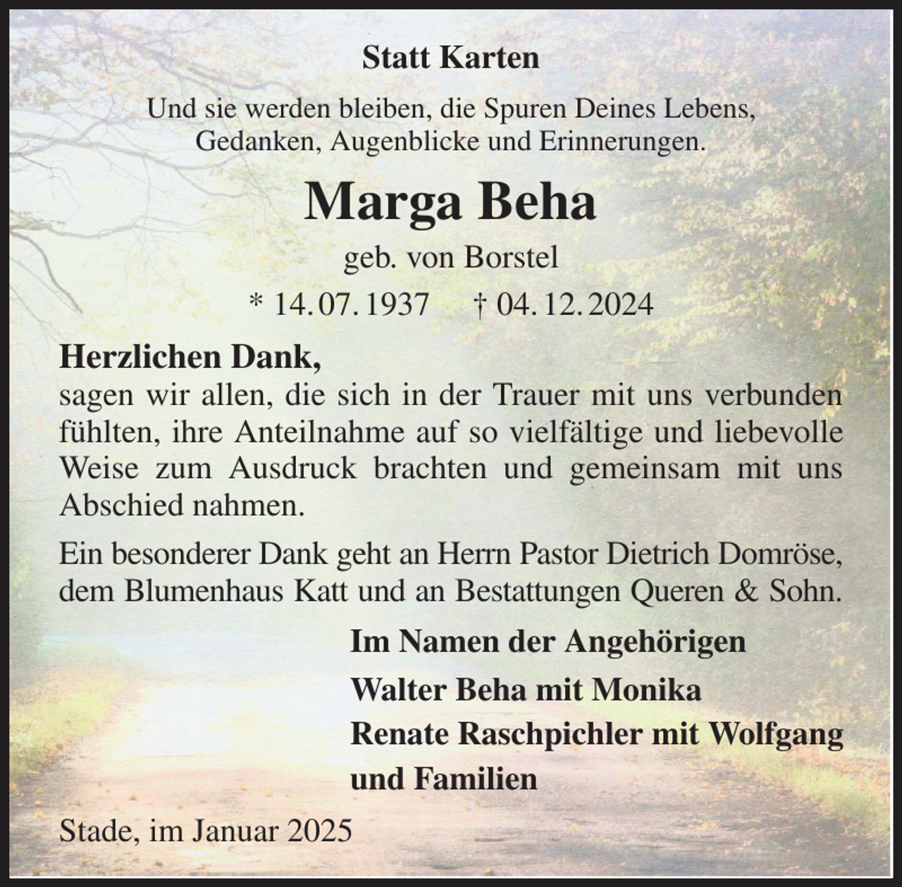 <p>Statt Karten<br />Und sie werden bleiben, die Spuren Deines Lebens,<br />Gedanken, Augenblicke und Erinnerungen.<br />Marga Beha<br />geb. von Borstel<br />* 14. 07. 1937 † 04. 12. 2024<br />Herzlichen Dank,<br />sagen wir allen, die sich in der Trauer mit uns verbunden fühlten, ihre Anteilnahme auf so vielfältige und liebevolle Weise zum Ausdruck brachten und gemeinsam mit uns Abschied nahmen.<br />Ein besonderer Dank geht an Herrn Pastor Dietrich Domröse, dem Blumenhaus Katt und an Bestattungen Queren &amp; Sohn.<br />Im Namen der Angehörigen<br />Walter Beha mit Monika<br />Renate Raschpichler mit Wolfgang<br />und Familien<br />Stade, im Januar 2025</p>