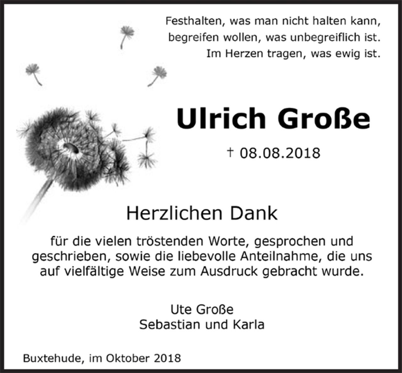 <p>Festhalten, was man nicht halten kann,<br />begreifen wollen, was unbegreiflich ist.<br />Im Herzen tragen, was ewig ist.<br />Ulrich Große<br />† 08.08.2018<br />Herzlichen Dank<br />für die vielen tröstenden Worte, gesprochen und<br />geschrieben, sowie die liebevolle Anteilnahme, die uns<br />auf vielfältige Weise zum Ausdruck gebracht wurde.<br />Ute Große<br />Sebastian und Karla<br />Buxtehude, im Oktober 2018</p>