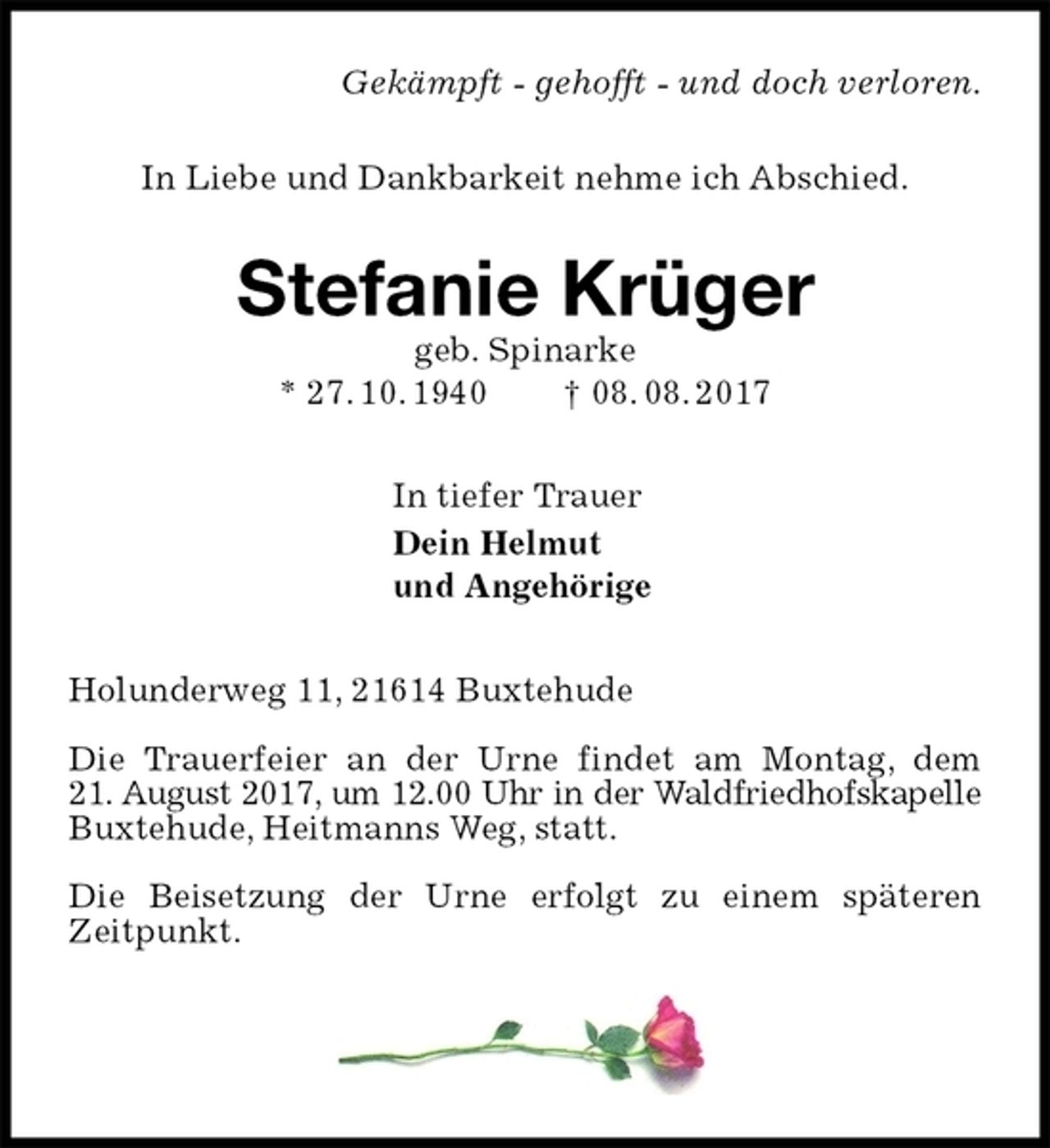 <p>Gekämpft - gehofft - und doch verloren.<br />In Liebe und Dankbarkeit nehme ich Abschied.</p><p>Stefanie Krüger<br />geb. Spinarke<br />* 27. 10. 1940 † 08. 08. 2017</p><p>In tiefer Trauer<br />Dein Helmut<br />und Angehörige</p><p>Holunderweg 11, 21614 Buxtehude</p><p>Die Trauerfeier an der Urne findet am Montag, dem<br />21. August 2017, um 12.00 Uhr in der Waldfriedhofskapelle<br />Buxtehude, Heitmanns Weg, statt.</p><p>Die Beisetzung der Urne erfolgt zu einem späteren<br />Zeitpunkt.</p>