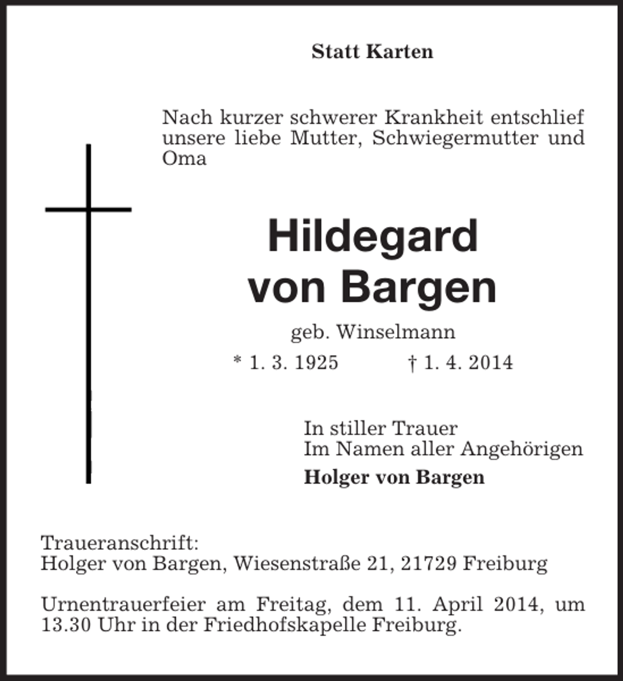<p>Statt Karten<br />Nach kurzer schwerer Krankheit entschlief unsere liebe Mutter, Schwiegermutter und Oma<br />Hildegard<br />von Bargen<br />geb. Winselmann<br />* 1. 3. 1925 † 1. 4. 2014<br />In stiller Trauer<br />Im Namen aller Angehörigen<br />Holger von Bargen<br />Traueranschrift:<br />Holger von Bargen, Wiesenstraße 21, 21729 Freiburg</p><p>Urnentrauerfeier am Freitag, dem 11. April 2014, um 13.30 Uhr in der Friedhofskapelle Freiburg.</p>